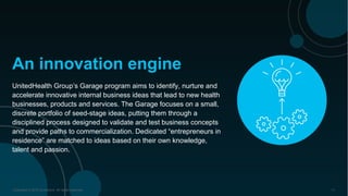 Copyright © 2016 Accenture All rights reserved. 11
UnitedHealth Group’s Garage program aims to identify, nurture and
accelerate innovative internal business ideas that lead to new health
businesses, products and services. The Garage focuses on a small,
discrete portfolio of seed-stage ideas, putting them through a
disciplined process designed to validate and test business concepts
and provide paths to commercialization. Dedicated “entrepreneurs in
residence” are matched to ideas based on their own knowledge,
talent and passion.
An innovation engine
 