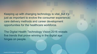 Keeping up with changing technology is vital, but it’s
just as important to evolve the consumer experience,
care delivery methods and career development
opportunities for the healthcare workforce.
The Digital Health Technology Vision 2016 reveals
five trends that prove winning in the digital age
hinges on people.
Copyright © 2016 Accenture All rights reserved.
 
