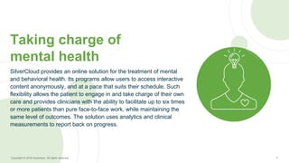 7Copyright © 2016 Accenture All rights reserved.
SilverCloud provides an online solution for the treatment of mental
and behavioral health. Its programs allow users to access interactive
content anonymously, and at a pace that suits their schedule. Such
flexibility allows the patient to engage in and take charge of their own
care and provides clinicians with the ability to facilitate up to six times
or more patients than pure face-to-face work, while maintaining the
same level of outcomes. The solution uses analytics and clinical
measurements to report back on progress.
Taking charge of
mental health
 