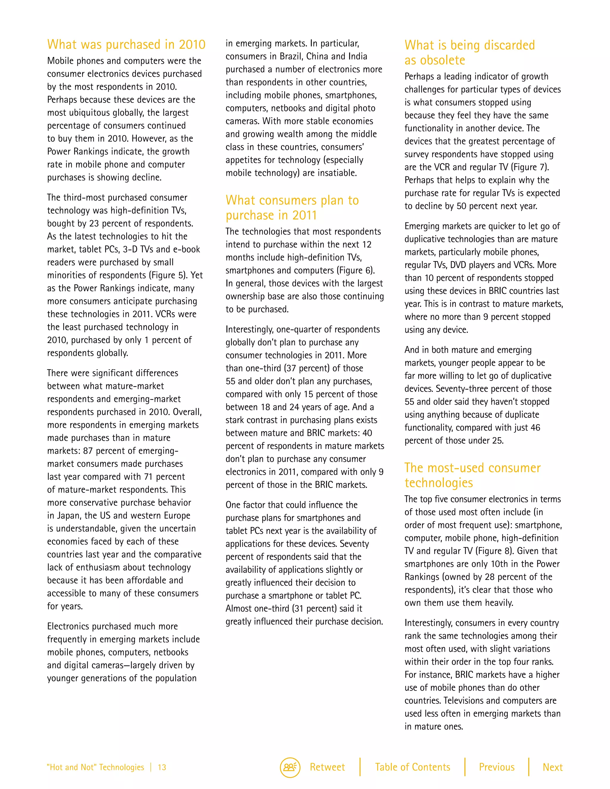 What was purchased in 2010                  in emerging markets. In particular,           What is being discarded
                                            consumers in Brazil, China and India
Mobile phones and computers were the                                                      as obsolete
consumer electronics devices purchased      purchased a number of electronics more
                                                                                          Perhaps a leading indicator of growth
by the most respondents in 2010.            than respondents in other countries,
                                                                                          challenges for particular types of devices
Perhaps because these devices are the       including mobile phones, smartphones,
                                                                                          is what consumers stopped using
most ubiquitous globally, the largest       computers, netbooks and digital photo
                                                                                          because they feel they have the same
percentage of consumers continued           cameras. With more stable economies
                                                                                          functionality in another device. The
to buy them in 2010. However, as the        and growing wealth among the middle
                                                                                          devices that the greatest percentage of
Power Rankings indicate, the growth         class in these countries, consumers’
                                                                                          survey respondents have stopped using
rate in mobile phone and computer           appetites for technology (especially
                                                                                          are the VCR and regular TV (Figure 7).
purchases is showing decline.               mobile technology) are insatiable.
                                                                                          Perhaps that helps to explain why the
The third-most purchased consumer                                                         purchase rate for regular TVs is expected
                                            What consumers plan to                        to decline by 50 percent next year.
technology was high-definition TVs,
                                            purchase in 2011
bought by 23 percent of respondents.                                                      Emerging markets are quicker to let go of
As the latest technologies to hit the       The technologies that most respondents
                                                                                          duplicative technologies than are mature
market, tablet PCs, 3-D TVs and e-book      intend to purchase within the next 12
                                                                                          markets, particularly mobile phones,
readers were purchased by small             months include high-definition TVs,
                                                                                          regular TVs, DVD players and VCRs. More
minorities of respondents (Figure 5). Yet   smartphones and computers (Figure 6).
                                                                                          than 10 percent of respondents stopped
as the Power Rankings indicate, many        In general, those devices with the largest
                                                                                          using these devices in BRIC countries last
more consumers anticipate purchasing        ownership base are also those continuing
                                                                                          year. This is in contrast to mature markets,
these technologies in 2011. VCRs were       to be purchased.
                                                                                          where no more than 9 percent stopped
the least purchased technology in           Interestingly, one-quarter of respondents     using any device.
2010, purchased by only 1 percent of        globally don’t plan to purchase any
respondents globally.                                                                     And in both mature and emerging
                                            consumer technologies in 2011. More
                                                                                          markets, younger people appear to be
There were significant differences          than one-third (37 percent) of those
                                                                                          far more willing to let go of duplicative
between what mature-market                  55 and older don’t plan any purchases,
                                                                                          devices. Seventy-three percent of those
respondents and emerging-market             compared with only 15 percent of those
                                                                                          55 and older said they haven’t stopped
respondents purchased in 2010. Overall,     between 18 and 24 years of age. And a
                                                                                          using anything because of duplicate
more respondents in emerging markets        stark contrast in purchasing plans exists
                                                                                          functionality, compared with just 46
made purchases than in mature               between mature and BRIC markets: 40
                                                                                          percent of those under 25.
markets: 87 percent of emerging-            percent of respondents in mature markets
market consumers made purchases             don’t plan to purchase any consumer
                                            electronics in 2011, compared with only 9     The most-used consumer
last year compared with 71 percent
of mature-market respondents. This          percent of those in the BRIC markets.         technologies
more conservative purchase behavior                                                       The top five consumer electronics in terms
                                            One factor that could influence the
in Japan, the US and western Europe                                                       of those used most often include (in
                                            purchase plans for smartphones and
is understandable, given the uncertain                                                    order of most frequent use): smartphone,
                                            tablet PCs next year is the availability of
economies faced by each of these                                                          computer, mobile phone, high-definition
                                            applications for these devices. Seventy
countries last year and the comparative                                                   TV and regular TV (Figure 8). Given that
                                            percent of respondents said that the
lack of enthusiasm about technology                                                       smartphones are only 10th in the Power
                                            availability of applications slightly or
because it has been affordable and                                                        Rankings (owned by 28 percent of the
                                            greatly influenced their decision to
accessible to many of these consumers                                                     respondents), it’s clear that those who
                                            purchase a smartphone or tablet PC.
for years.                                                                                own them use them heavily.
                                            Almost one-third (31 percent) said it
Electronics purchased much more             greatly influenced their purchase decision.   Interestingly, consumers in every country
frequently in emerging markets include                                                    rank the same technologies among their
mobile phones, computers, netbooks                                                        most often used, with slight variations
and digital cameras—largely driven by                                                     within their order in the top four ranks.
younger generations of the population                                                     For instance, BRIC markets have a higher
                                                                                          use of mobile phones than do other
                                                                                          countries. Televisions and computers are
                                                                                          used less often in emerging markets than
                                                                                          in mature ones.



"Hot and Not" Technologies | 13                                   Retweet           Table of Contents         Previous          Next
 
