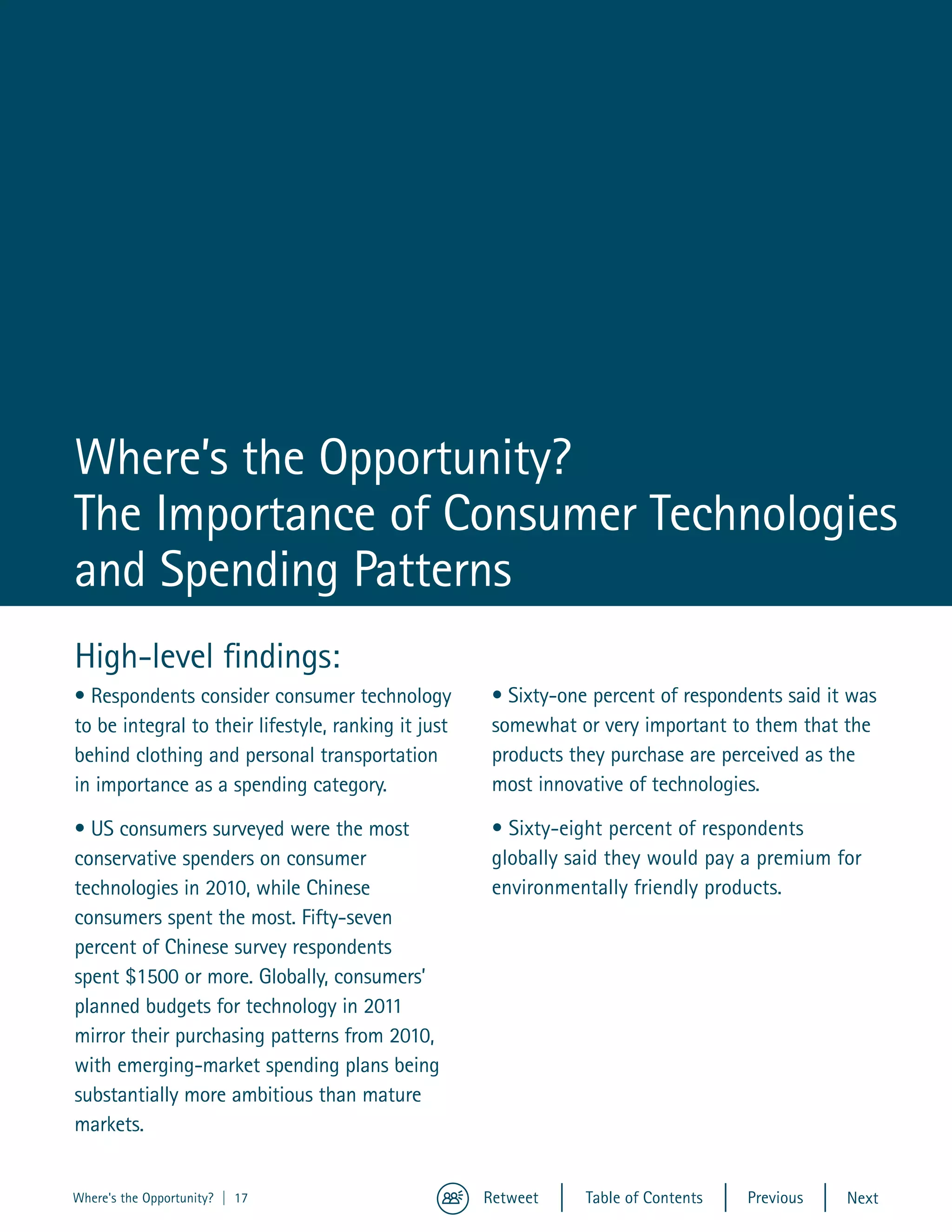Where’s the Opportunity?
The Importance of Consumer Technologies
and Spending Patterns
High-level findings:
• Respondents consider consumer technology            • Sixty-one percent of respondents said it was
to be integral to their lifestyle, ranking it just    somewhat or very important to them that the
behind clothing and personal transportation           products they purchase are perceived as the
in importance as a spending category.                 most innovative of technologies.

• US consumers surveyed were the most                 • Sixty-eight percent of respondents
conservative spenders on consumer                     globally said they would pay a premium for
technologies in 2010, while Chinese                   environmentally friendly products.
consumers spent the most. Fifty-seven
percent of Chinese survey respondents
spent $1500 or more. Globally, consumers’
planned budgets for technology in 2011
mirror their purchasing patterns from 2010,
with emerging-market spending plans being
substantially more ambitious than mature
markets.


Where's the Opportunity? | 17                        Retweet     Table of Contents   Previous   Next
 