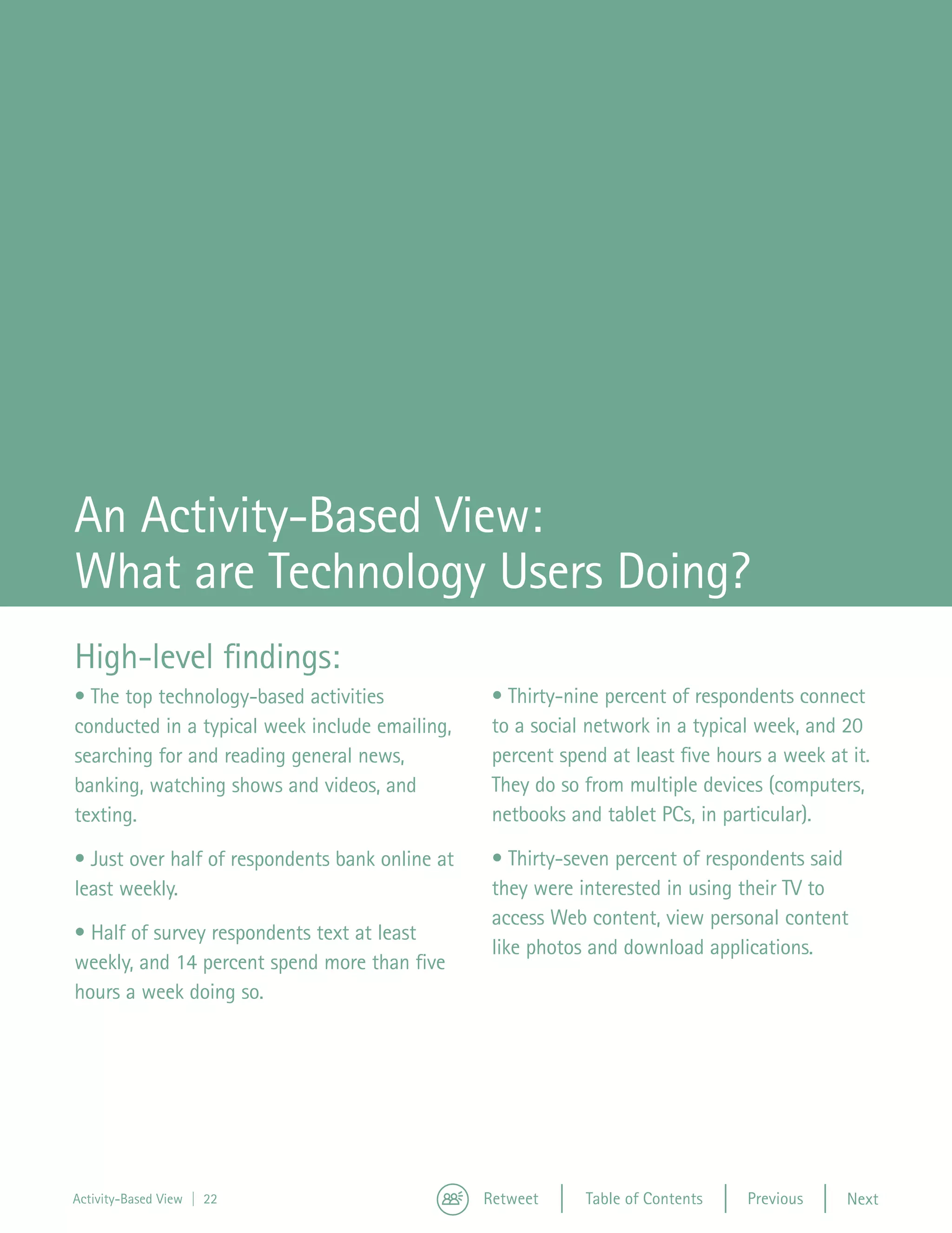 An Activity-Based View:
What are Technology Users Doing?
High-level findings:
• The top technology-based activities             • Thirty-nine percent of respondents connect
conducted in a typical week include emailing,     to a social network in a typical week, and 20
searching for and reading general news,           percent spend at least five hours a week at it.
banking, watching shows and videos, and           They do so from multiple devices (computers,
texting.                                          netbooks and tablet PCs, in particular).

• Just over half of respondents bank online at    • Thirty-seven percent of respondents said
least weekly.                                     they were interested in using their TV to
                                                  access Web content, view personal content
• Half of survey respondents text at least
                                                  like photos and download applications.
weekly, and 14 percent spend more than five
hours a week doing so.




Activity-Based View | 22                         Retweet     Table of Contents   Previous     Next
 