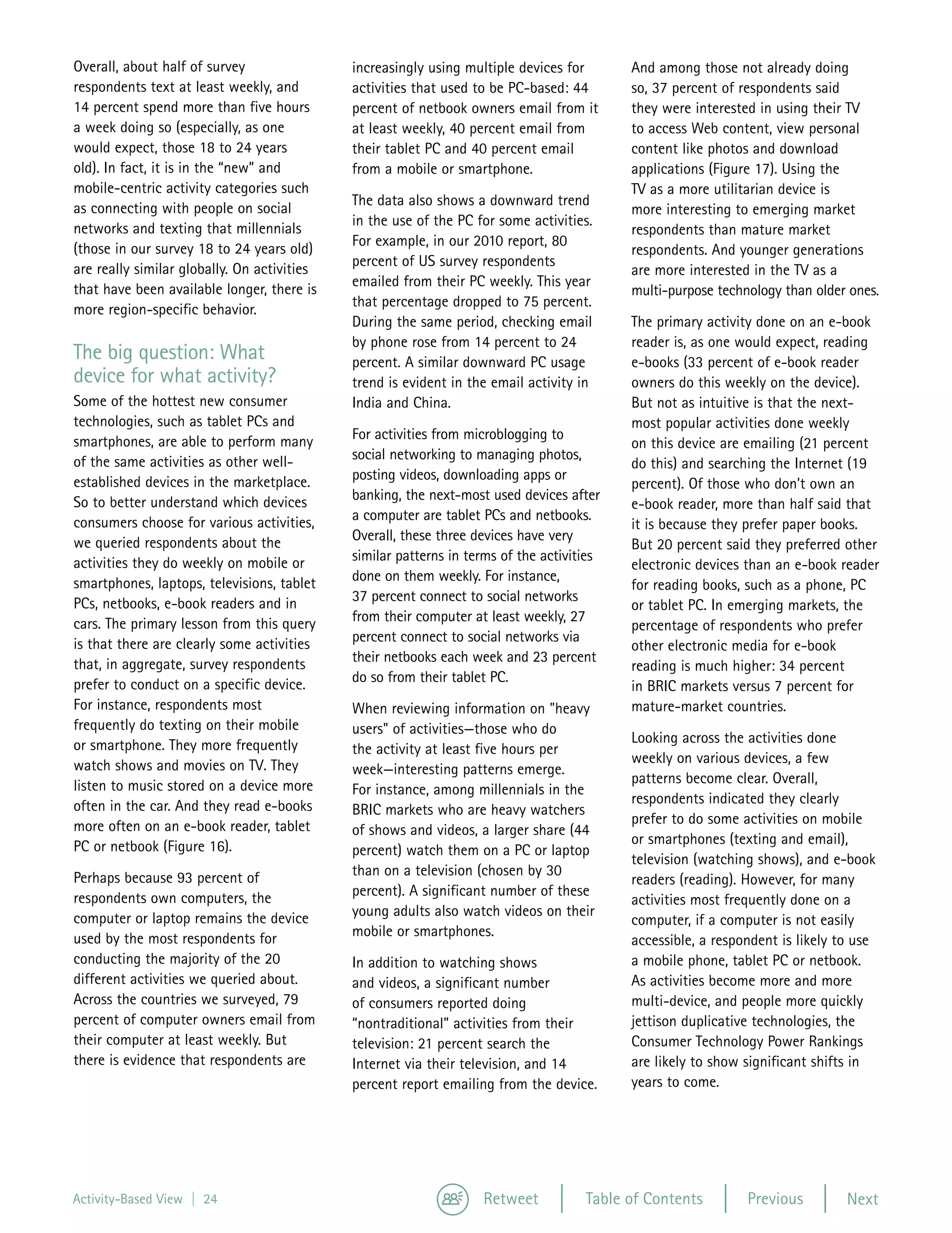 Overall, about half of survey                increasingly using multiple devices for       And among those not already doing
respondents text at least weekly, and        activities that used to be PC-based: 44       so, 37 percent of respondents said
14 percent spend more than five hours        percent of netbook owners email from it       they were interested in using their TV
a week doing so (especially, as one          at least weekly, 40 percent email from        to access Web content, view personal
would expect, those 18 to 24 years           their tablet PC and 40 percent email          content like photos and download
old). In fact, it is in the “new” and        from a mobile or smartphone.                  applications (Figure 17). Using the
mobile-centric activity categories such                                                    TV as a more utilitarian device is
                                             The data also shows a downward trend
as connecting with people on social                                                        more interesting to emerging market
                                             in the use of the PC for some activities.
networks and texting that millennials                                                      respondents than mature market
                                             For example, in our 2010 report, 80
(those in our survey 18 to 24 years old)                                                   respondents. And younger generations
                                             percent of US survey respondents
are really similar globally. On activities                                                 are more interested in the TV as a
                                             emailed from their PC weekly. This year
that have been available longer, there is                                                  multi-purpose technology than older ones.
                                             that percentage dropped to 75 percent.
more region-specific behavior.
                                             During the same period, checking email        The primary activity done on an e-book
                                             by phone rose from 14 percent to 24           reader is, as one would expect, reading
The big question: What                       percent. A similar downward PC usage          e-books (33 percent of e-book reader
device for what activity?                    trend is evident in the email activity in     owners do this weekly on the device).
Some of the hottest new consumer             India and China.                              But not as intuitive is that the next-
technologies, such as tablet PCs and                                                       most popular activities done weekly
smartphones, are able to perform many        For activities from microblogging to
                                                                                           on this device are emailing (21 percent
of the same activities as other well-        social networking to managing photos,
                                                                                           do this) and searching the Internet (19
established devices in the marketplace.      posting videos, downloading apps or
                                                                                           percent). Of those who don’t own an
So to better understand which devices        banking, the next-most used devices after
                                                                                           e-book reader, more than half said that
consumers choose for various activities,     a computer are tablet PCs and netbooks.
                                                                                           it is because they prefer paper books.
we queried respondents about the             Overall, these three devices have very
                                                                                           But 20 percent said they preferred other
activities they do weekly on mobile or       similar patterns in terms of the activities
                                                                                           electronic devices than an e-book reader
smartphones, laptops, televisions, tablet    done on them weekly. For instance,
                                                                                           for reading books, such as a phone, PC
PCs, netbooks, e-book readers and in         37 percent connect to social networks
                                                                                           or tablet PC. In emerging markets, the
cars. The primary lesson from this query     from their computer at least weekly, 27
                                                                                           percentage of respondents who prefer
is that there are clearly some activities    percent connect to social networks via
                                                                                           other electronic media for e-book
that, in aggregate, survey respondents       their netbooks each week and 23 percent
                                                                                           reading is much higher: 34 percent
prefer to conduct on a specific device.      do so from their tablet PC.
                                                                                           in BRIC markets versus 7 percent for
For instance, respondents most               When reviewing information on "heavy          mature-market countries.
frequently do texting on their mobile        users" of activities—those who do
or smartphone. They more frequently                                                        Looking across the activities done
                                             the activity at least five hours per
watch shows and movies on TV. They                                                         weekly on various devices, a few
                                             week—interesting patterns emerge.
listen to music stored on a device more                                                    patterns become clear. Overall,
                                             For instance, among millennials in the
often in the car. And they read e-books                                                    respondents indicated they clearly
                                             BRIC markets who are heavy watchers
more often on an e-book reader, tablet                                                     prefer to do some activities on mobile
                                             of shows and videos, a larger share (44
PC or netbook (Figure 16).                                                                 or smartphones (texting and email),
                                             percent) watch them on a PC or laptop
                                                                                           television (watching shows), and e-book
Perhaps because 93 percent of                than on a television (chosen by 30
                                                                                           readers (reading). However, for many
respondents own computers, the               percent). A significant number of these
                                                                                           activities most frequently done on a
computer or laptop remains the device        young adults also watch videos on their
                                                                                           computer, if a computer is not easily
used by the most respondents for             mobile or smartphones.
                                                                                           accessible, a respondent is likely to use
conducting the majority of the 20            In addition to watching shows                 a mobile phone, tablet PC or netbook.
different activities we queried about.       and videos, a significant number              As activities become more and more
Across the countries we surveyed, 79         of consumers reported doing                   multi-device, and people more quickly
percent of computer owners email from        “nontraditional” activities from their        jettison duplicative technologies, the
their computer at least weekly. But          television: 21 percent search the             Consumer Technology Power Rankings
there is evidence that respondents are       Internet via their television, and 14         are likely to show significant shifts in
                                             percent report emailing from the device.      years to come.




Activity-Based View | 24                                           Retweet           Table of Contents        Previous         Next
 