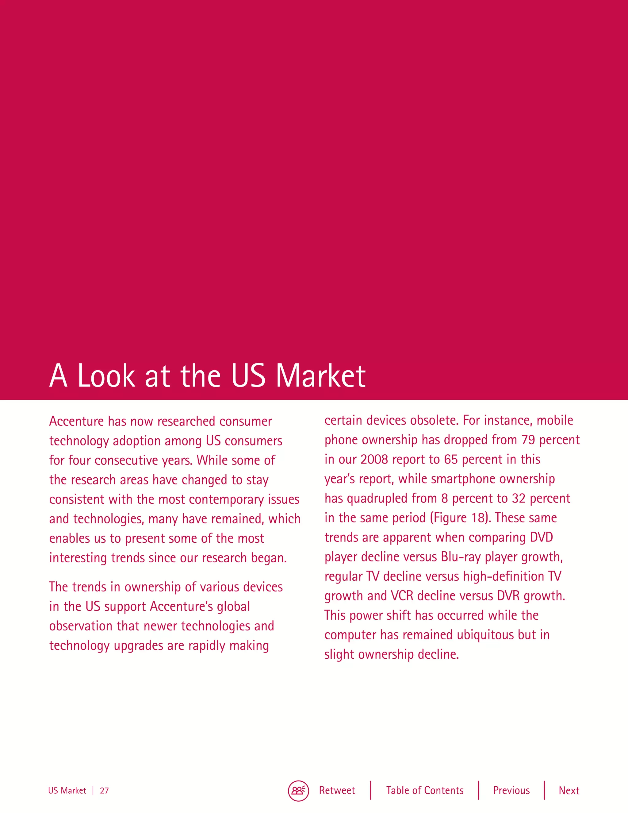 A Look at the US Market
Accenture has now researched consumer           certain devices obsolete. For instance, mobile
technology adoption among US consumers          phone ownership has dropped from 79 percent
for four consecutive years. While some of       in our 2008 report to 65 percent in this
the research areas have changed to stay         year’s report, while smartphone ownership
consistent with the most contemporary issues    has quadrupled from 8 percent to 32 percent
and technologies, many have remained, which     in the same period (Figure 18). These same
enables us to present some of the most          trends are apparent when comparing DVD
interesting trends since our research began.    player decline versus Blu-ray player growth,
                                                regular TV decline versus high-definition TV
The trends in ownership of various devices
                                                growth and VCR decline versus DVR growth.
in the US support Accenture’s global
                                                This power shift has occurred while the
observation that newer technologies and
                                                computer has remained ubiquitous but in
technology upgrades are rapidly making
                                                slight ownership decline.




US Market | 27                                 Retweet     Table of Contents   Previous   Next
 