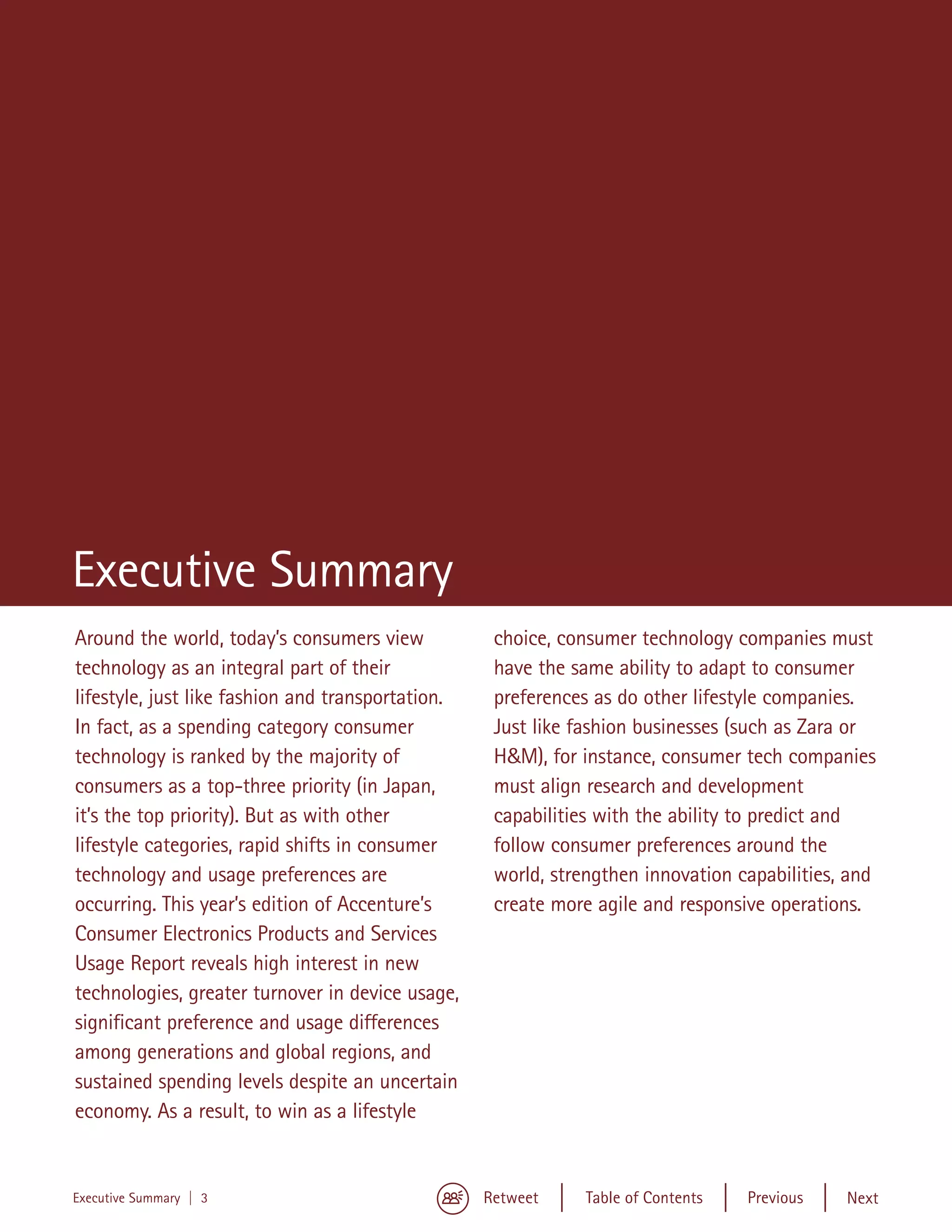 Executive Summary
Around the world, today’s consumers view            choice, consumer technology companies must
technology as an integral part of their             have the same ability to adapt to consumer
lifestyle, just like fashion and transportation.    preferences as do other lifestyle companies.
In fact, as a spending category consumer            Just like fashion businesses (such as Zara or
technology is ranked by the majority of             H&M), for instance, consumer tech companies
consumers as a top-three priority (in Japan,        must align research and development
it’s the top priority). But as with other           capabilities with the ability to predict and
lifestyle categories, rapid shifts in consumer      follow consumer preferences around the
technology and usage preferences are                world, strengthen innovation capabilities, and
occurring. This year’s edition of Accenture’s       create more agile and responsive operations.
Consumer Electronics Products and Services
Usage Report reveals high interest in new
technologies, greater turnover in device usage,
significant preference and usage differences
among generations and global regions, and
sustained spending levels despite an uncertain
economy. As a result, to win as a lifestyle


Executive Summary | 3                              Retweet     Table of Contents   Previous   Next
 