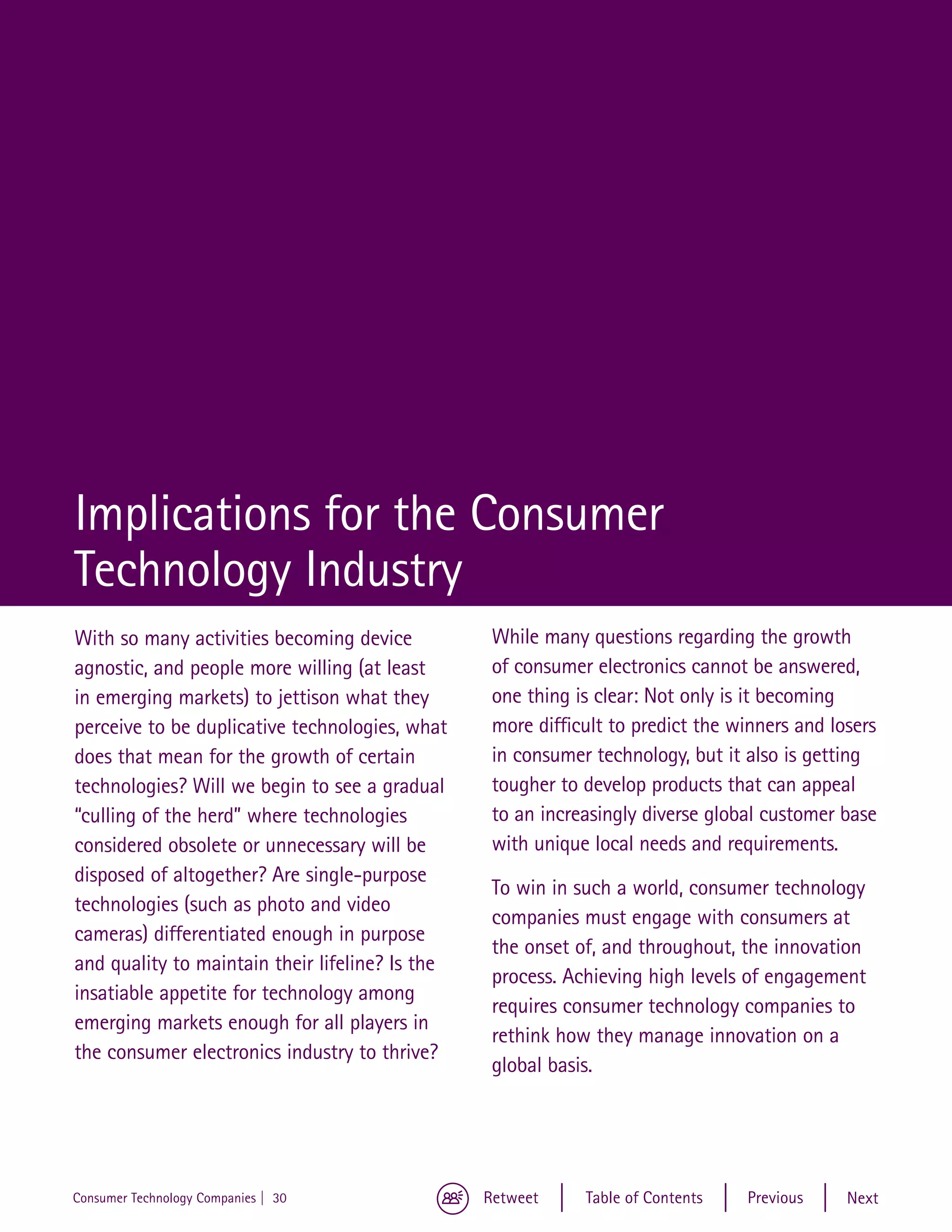 Implications for the Consumer
Technology Industry
With so many activities becoming device           While many questions regarding the growth
agnostic, and people more willing (at least       of consumer electronics cannot be answered,
in emerging markets) to jettison what they        one thing is clear: Not only is it becoming
perceive to be duplicative technologies, what     more difficult to predict the winners and losers
does that mean for the growth of certain          in consumer technology, but it also is getting
technologies? Will we begin to see a gradual      tougher to develop products that can appeal
“culling of the herd” where technologies          to an increasingly diverse global customer base
considered obsolete or unnecessary will be        with unique local needs and requirements.
disposed of altogether? Are single-purpose
                                                  To win in such a world, consumer technology
technologies (such as photo and video
                                                  companies must engage with consumers at
cameras) differentiated enough in purpose
                                                  the onset of, and throughout, the innovation
and quality to maintain their lifeline? Is the
                                                  process. Achieving high levels of engagement
insatiable appetite for technology among
                                                  requires consumer technology companies to
emerging markets enough for all players in
                                                  rethink how they manage innovation on a
the consumer electronics industry to thrive?
                                                  global basis.




Consumer Technology Companies | 30               Retweet     Table of Contents   Previous     Next
 