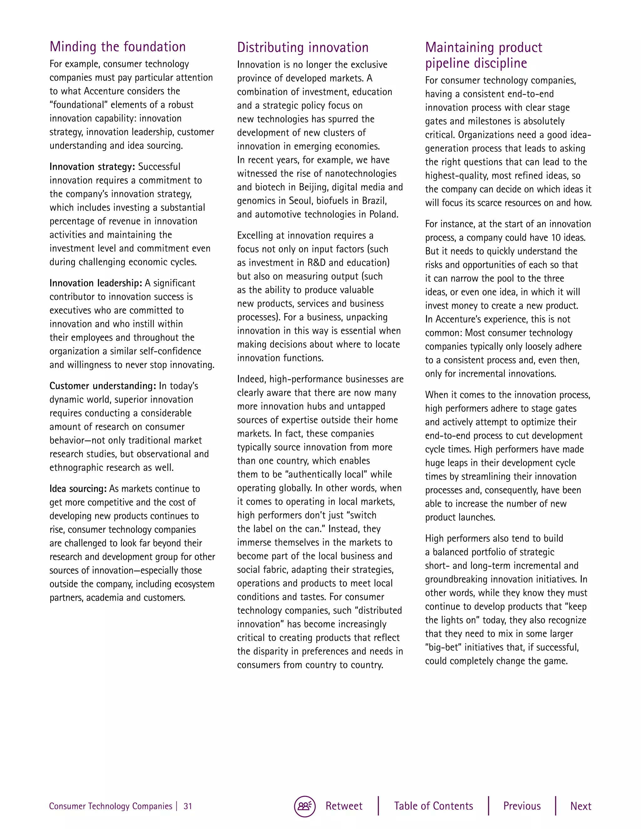 Minding the foundation                      Distributing innovation                      Maintaining product
For example, consumer technology            Innovation is no longer the exclusive        pipeline discipline
companies must pay particular attention     province of developed markets. A             For consumer technology companies,
to what Accenture considers the             combination of investment, education         having a consistent end-to-end
“foundational” elements of a robust         and a strategic policy focus on              innovation process with clear stage
innovation capability: innovation           new technologies has spurred the             gates and milestones is absolutely
strategy, innovation leadership, customer   development of new clusters of               critical. Organizations need a good idea-
understanding and idea sourcing.            innovation in emerging economies.            generation process that leads to asking
                                            In recent years, for example, we have        the right questions that can lead to the
Innovation strategy: Successful
                                            witnessed the rise of nanotechnologies       highest-quality, most refined ideas, so
innovation requires a commitment to
                                            and biotech in Beijing, digital media and    the company can decide on which ideas it
the company’s innovation strategy,
                                            genomics in Seoul, biofuels in Brazil,       will focus its scarce resources on and how.
which includes investing a substantial
                                            and automotive technologies in Poland.
percentage of revenue in innovation                                                      For instance, at the start of an innovation
activities and maintaining the              Excelling at innovation requires a           process, a company could have 10 ideas.
investment level and commitment even        focus not only on input factors (such        But it needs to quickly understand the
during challenging economic cycles.         as investment in R&D and education)          risks and opportunities of each so that
                                            but also on measuring output (such           it can narrow the pool to the three
Innovation leadership: A significant
                                            as the ability to produce valuable           ideas, or even one idea, in which it will
contributor to innovation success is
                                            new products, services and business          invest money to create a new product.
executives who are committed to
                                            processes). For a business, unpacking        In Accenture’s experience, this is not
innovation and who instill within
                                            innovation in this way is essential when     common: Most consumer technology
their employees and throughout the
                                            making decisions about where to locate       companies typically only loosely adhere
organization a similar self-confidence
                                            innovation functions.                        to a consistent process and, even then,
and willingness to never stop innovating.
                                                                                         only for incremental innovations.
                                            Indeed, high-performance businesses are
Customer understanding: In today’s
                                            clearly aware that there are now many        When it comes to the innovation process,
dynamic world, superior innovation
                                            more innovation hubs and untapped            high performers adhere to stage gates
requires conducting a considerable
                                            sources of expertise outside their home      and actively attempt to optimize their
amount of research on consumer
                                            markets. In fact, these companies            end-to-end process to cut development
behavior—not only traditional market
                                            typically source innovation from more        cycle times. High performers have made
research studies, but observational and
                                            than one country, which enables              huge leaps in their development cycle
ethnographic research as well.
                                            them to be “authentically local” while       times by streamlining their innovation
Idea sourcing: As markets continue to       operating globally. In other words, when     processes and, consequently, have been
get more competitive and the cost of        it comes to operating in local markets,      able to increase the number of new
developing new products continues to        high performers don’t just “switch           product launches.
rise, consumer technology companies         the label on the can.” Instead, they
are challenged to look far beyond their     immerse themselves in the markets to         High performers also tend to build
research and development group for other    become part of the local business and        a balanced portfolio of strategic
sources of innovation—especially those      social fabric, adapting their strategies,    short- and long-term incremental and
outside the company, including ecosystem    operations and products to meet local        groundbreaking innovation initiatives. In
partners, academia and customers.           conditions and tastes. For consumer          other words, while they know they must
                                            technology companies, such “distributed      continue to develop products that “keep
                                            innovation” has become increasingly          the lights on” today, they also recognize
                                            critical to creating products that reflect   that they need to mix in some larger
                                            the disparity in preferences and needs in    “big-bet” initiatives that, if successful,
                                            consumers from country to country.           could completely change the game.




Consumer Technology Companies | 31                                Retweet          Table of Contents         Previous         Next
 