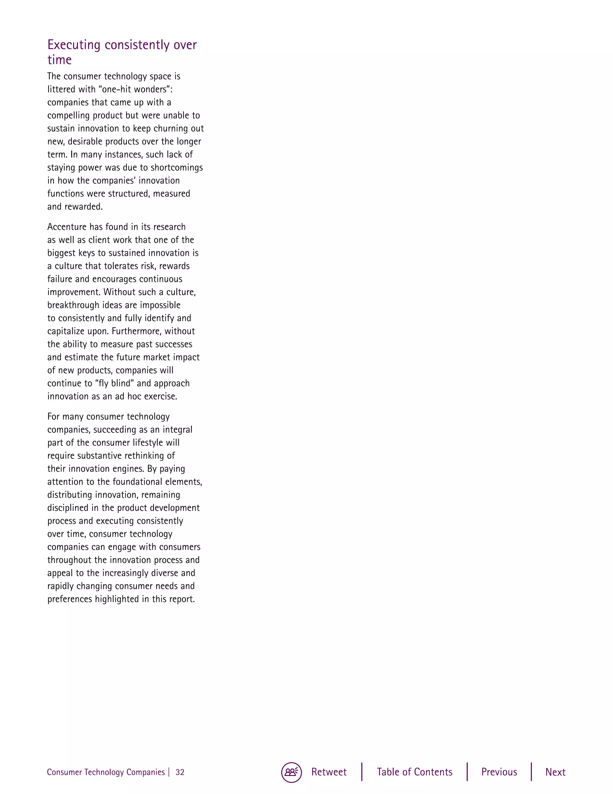 Executing consistently over
time
The consumer technology space is
littered with “one-hit wonders”:
companies that came up with a
compelling product but were unable to
sustain innovation to keep churning out
new, desirable products over the longer
term. In many instances, such lack of
staying power was due to shortcomings
in how the companies’ innovation
functions were structured, measured
and rewarded.

Accenture has found in its research
as well as client work that one of the
biggest keys to sustained innovation is
a culture that tolerates risk, rewards
failure and encourages continuous
improvement. Without such a culture,
breakthrough ideas are impossible
to consistently and fully identify and
capitalize upon. Furthermore, without
the ability to measure past successes
and estimate the future market impact
of new products, companies will
continue to “fly blind” and approach
innovation as an ad hoc exercise.

For many consumer technology
companies, succeeding as an integral
part of the consumer lifestyle will
require substantive rethinking of
their innovation engines. By paying
attention to the foundational elements,
distributing innovation, remaining
disciplined in the product development
process and executing consistently
over time, consumer technology
companies can engage with consumers
throughout the innovation process and
appeal to the increasingly diverse and
rapidly changing consumer needs and
preferences highlighted in this report.




Consumer Technology Companies | 32        Retweet   Table of Contents   Previous   Next
 