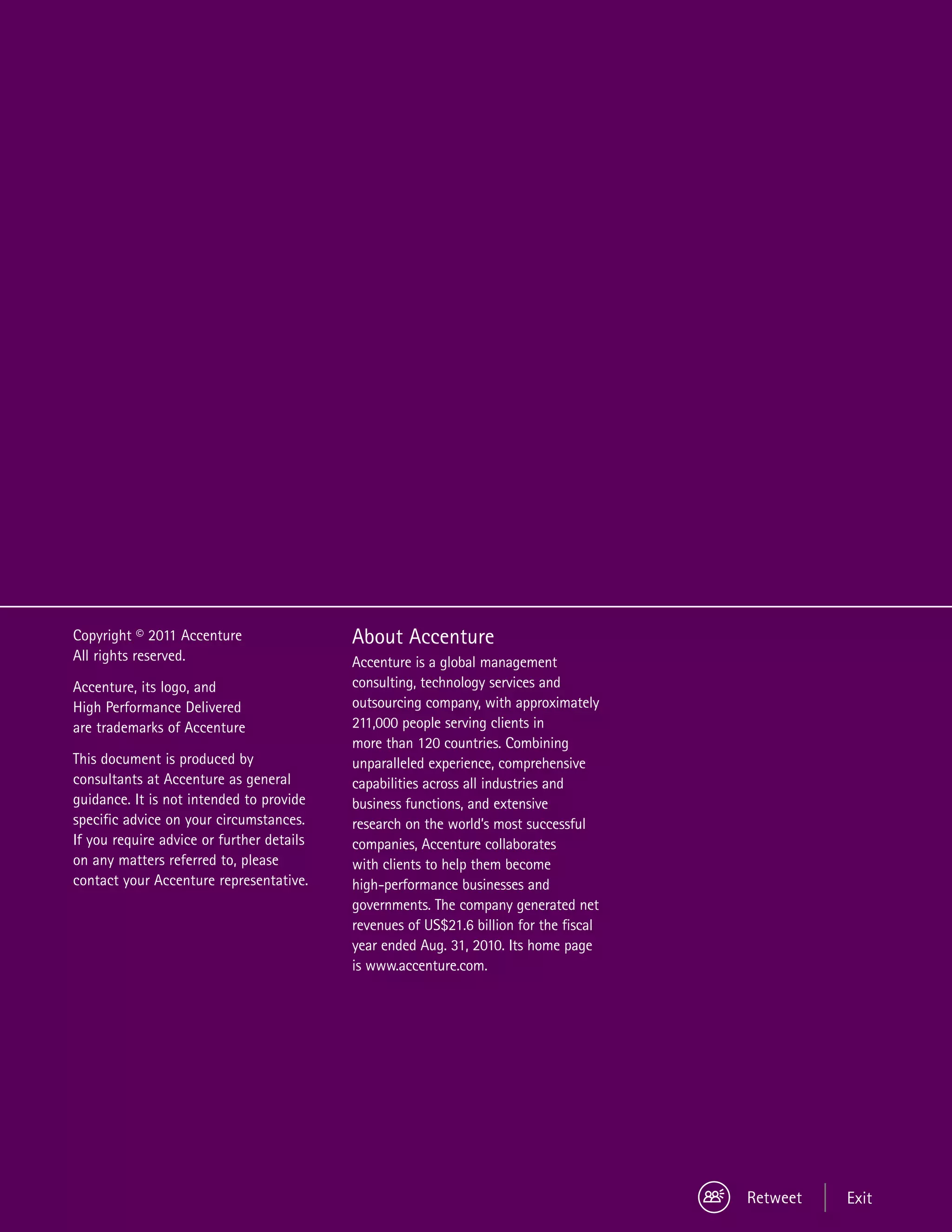 Copyright © 2011 Accenture                 About Accenture
All rights reserved.                       Accenture is a global management
Accenture, its logo, and                   consulting, technology services and
High Performance Delivered                 outsourcing company, with approximately
are trademarks of Accenture                211,000 people serving clients in
                                           more than 120 countries. Combining
This document is produced by               unparalleled experience, comprehensive
consultants at Accenture as general        capabilities across all industries and
guidance. It is not intended to provide    business functions, and extensive
specific advice on your circumstances.     research on the world’s most successful
If you require advice or further details   companies, Accenture collaborates
on any matters referred to, please         with clients to help them become
contact your Accenture representative.     high-performance businesses and
                                           governments. The company generated net
                                           revenues of US$21.6 billion for the fiscal
                                           year ended Aug. 31, 2010. Its home page
                                           is www.accenture.com.




                                                                                        Retweet   Exit
 