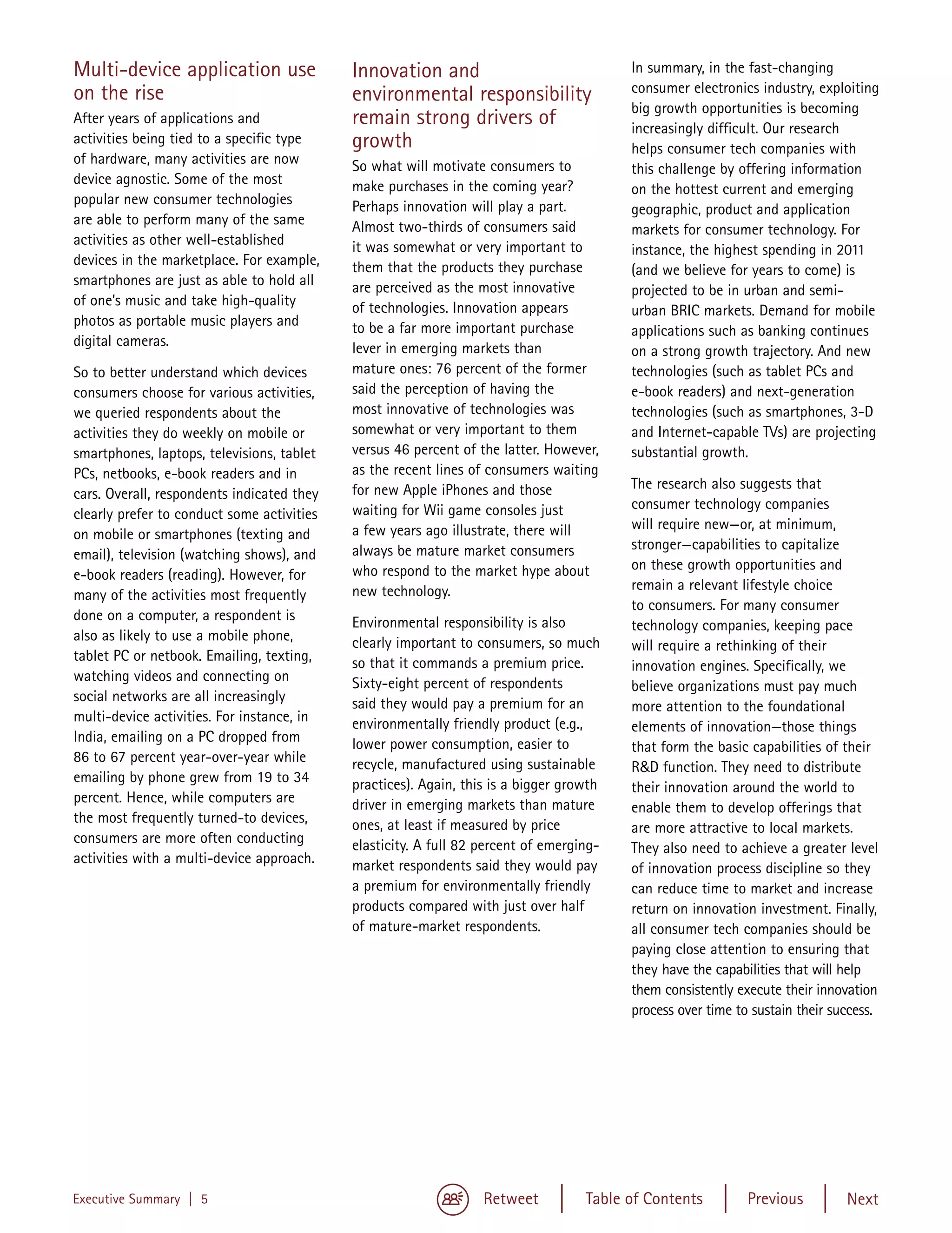Multi-device application use                Innovation and                               In summary, in the fast-changing
on the rise                                                                              consumer electronics industry, exploiting
                                            environmental responsibility
                                                                                         big growth opportunities is becoming
After years of applications and             remain strong drivers of                     increasingly difficult. Our research
activities being tied to a specific type    growth                                       helps consumer tech companies with
of hardware, many activities are now        So what will motivate consumers to           this challenge by offering information
device agnostic. Some of the most           make purchases in the coming year?           on the hottest current and emerging
popular new consumer technologies           Perhaps innovation will play a part.         geographic, product and application
are able to perform many of the same        Almost two-thirds of consumers said          markets for consumer technology. For
activities as other well-established        it was somewhat or very important to         instance, the highest spending in 2011
devices in the marketplace. For example,    them that the products they purchase         (and we believe for years to come) is
smartphones are just as able to hold all    are perceived as the most innovative         projected to be in urban and semi-
of one’s music and take high-quality        of technologies. Innovation appears          urban BRIC markets. Demand for mobile
photos as portable music players and        to be a far more important purchase          applications such as banking continues
digital cameras.                            lever in emerging markets than               on a strong growth trajectory. And new
So to better understand which devices       mature ones: 76 percent of the former        technologies (such as tablet PCs and
consumers choose for various activities,    said the perception of having the            e-book readers) and next-generation
we queried respondents about the            most innovative of technologies was          technologies (such as smartphones, 3-D
activities they do weekly on mobile or      somewhat or very important to them           and Internet-capable TVs) are projecting
smartphones, laptops, televisions, tablet   versus 46 percent of the latter. However,    substantial growth.
PCs, netbooks, e-book readers and in        as the recent lines of consumers waiting
                                            for new Apple iPhones and those              The research also suggests that
cars. Overall, respondents indicated they
                                            waiting for Wii game consoles just           consumer technology companies
clearly prefer to conduct some activities
                                            a few years ago illustrate, there will       will require new—or, at minimum,
on mobile or smartphones (texting and
                                            always be mature market consumers            stronger—capabilities to capitalize
email), television (watching shows), and
                                            who respond to the market hype about         on these growth opportunities and
e-book readers (reading). However, for
                                            new technology.                              remain a relevant lifestyle choice
many of the activities most frequently
                                                                                         to consumers. For many consumer
done on a computer, a respondent is         Environmental responsibility is also         technology companies, keeping pace
also as likely to use a mobile phone,       clearly important to consumers, so much      will require a rethinking of their
tablet PC or netbook. Emailing, texting,    so that it commands a premium price.         innovation engines. Specifically, we
watching videos and connecting on           Sixty-eight percent of respondents           believe organizations must pay much
social networks are all increasingly        said they would pay a premium for an         more attention to the foundational
multi-device activities. For instance, in   environmentally friendly product (e.g.,      elements of innovation—those things
India, emailing on a PC dropped from        lower power consumption, easier to           that form the basic capabilities of their
86 to 67 percent year-over-year while       recycle, manufactured using sustainable      R&D function. They need to distribute
emailing by phone grew from 19 to 34        practices). Again, this is a bigger growth   their innovation around the world to
percent. Hence, while computers are         driver in emerging markets than mature       enable them to develop offerings that
the most frequently turned-to devices,      ones, at least if measured by price          are more attractive to local markets.
consumers are more often conducting         elasticity. A full 82 percent of emerging-   They also need to achieve a greater level
activities with a multi-device approach.    market respondents said they would pay       of innovation process discipline so they
                                            a premium for environmentally friendly       can reduce time to market and increase
                                            products compared with just over half        return on innovation investment. Finally,
                                            of mature-market respondents.                all consumer tech companies should be
                                                                                         paying close attention to ensuring that
                                                                                         they have the capabilities that will help
                                                                                         them consistently execute their innovation
                                                                                         process over time to sustain their success.




Executive Summary | 5                                             Retweet          Table of Contents         Previous         Next
 