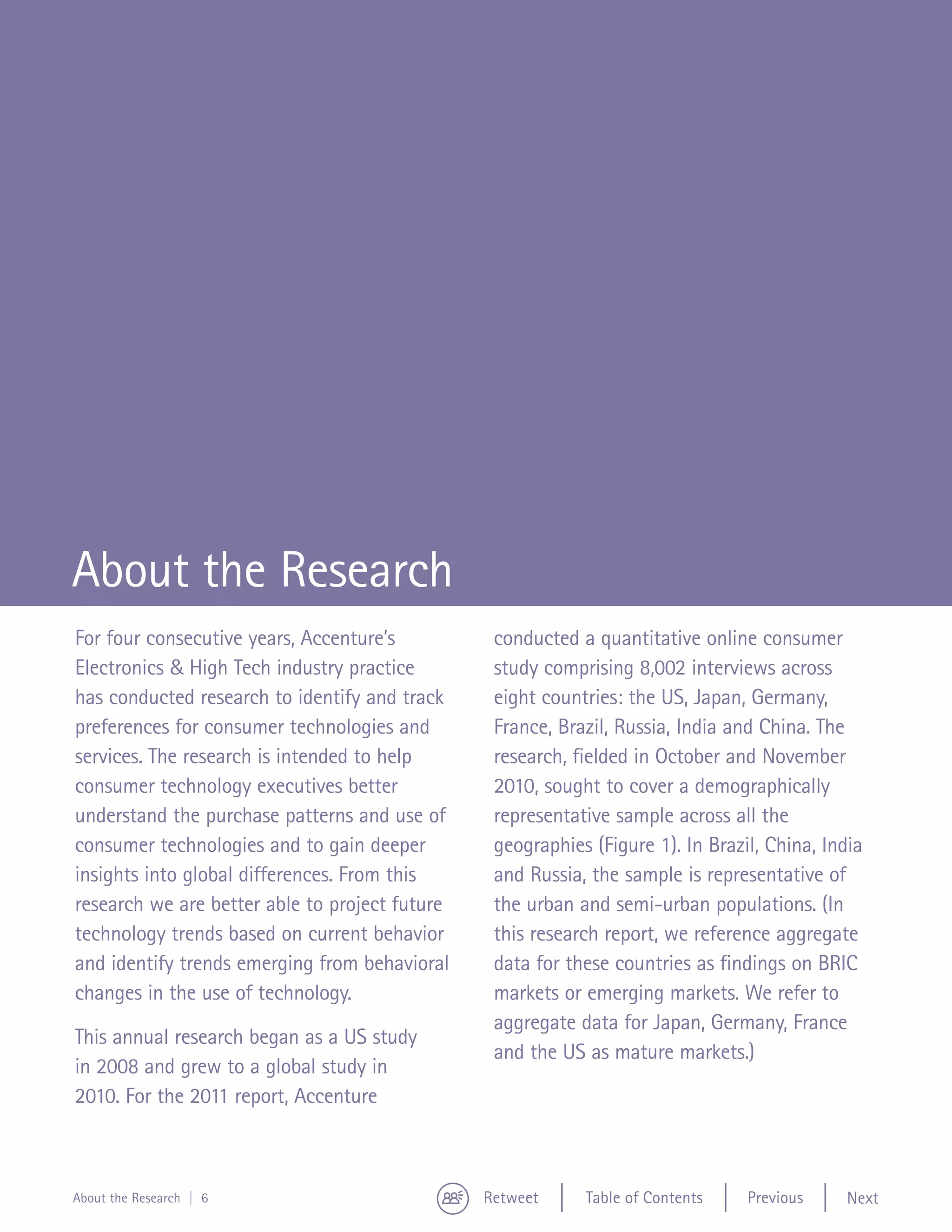 Abou
                                                                                                    Resea




About the Research
For four consecutive years, Accenture’s          conducted a quantitative online consumer
Electronics & High Tech industry practice        study comprising 8,002 interviews across
has conducted research to identify and track     eight countries: the US, Japan, Germany,
preferences for consumer technologies and        France, Brazil, Russia, India and China. The
services. The research is intended to help       research, fielded in October and November
consumer technology executives better            2010, sought to cover a demographically
understand the purchase patterns and use of      representative sample across all the
consumer technologies and to gain deeper         geographies (Figure 1). In Brazil, China, India
insights into global differences. From this      and Russia, the sample is representative of
research we are better able to project future    the urban and semi-urban populations. (In
technology trends based on current behavior      this research report, we reference aggregate
and identify trends emerging from behavioral     data for these countries as findings on BRIC
changes in the use of technology.                markets or emerging markets. We refer to
                                                 aggregate data for Japan, Germany, France
This annual research began as a US study
                                                 and the US as mature markets.)
in 2008 and grew to a global study in
2010. For the 2011 report, Accenture



About the Research | 6                          Retweet     Table of Contents    Previous    Next
 