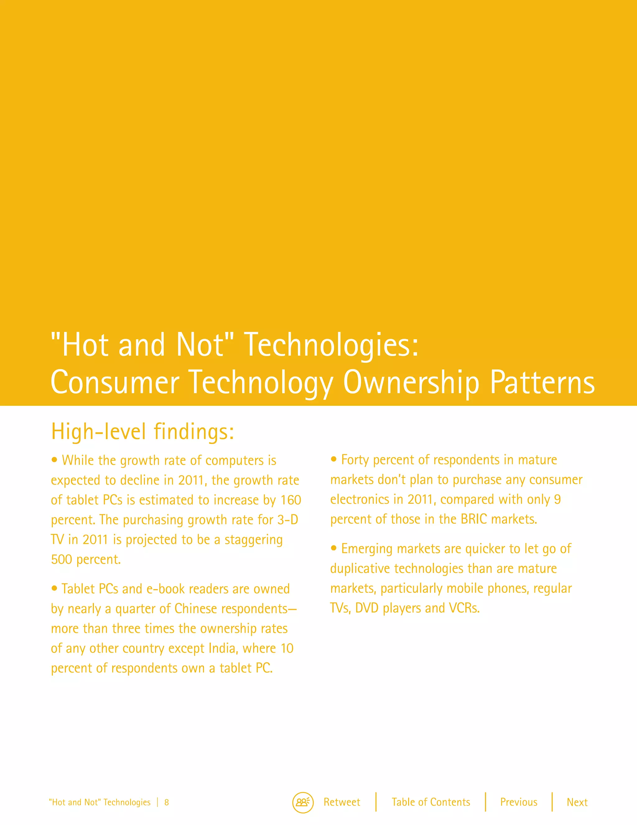 Hot—an
                                                                                                   Technol



"Hot and Not" Technologies:
Consumer Technology Ownership Patterns
High-level findings:
• While the growth rate of computers is          • Forty percent of respondents in mature
expected to decline in 2011, the growth rate     markets don’t plan to purchase any consumer
of tablet PCs is estimated to increase by 160    electronics in 2011, compared with only 9
percent. The purchasing growth rate for 3-D      percent of those in the BRIC markets.
TV in 2011 is projected to be a staggering
                                                 • Emerging markets are quicker to let go of
500 percent.
                                                 duplicative technologies than are mature
• Tablet PCs and e-book readers are owned        markets, particularly mobile phones, regular
by nearly a quarter of Chinese respondents—      TVs, DVD players and VCRs.
more than three times the ownership rates
of any other country except India, where 10
percent of respondents own a tablet PC.




"Hot and Not" Technologies | 8                  Retweet     Table of Contents   Previous    Next
 
