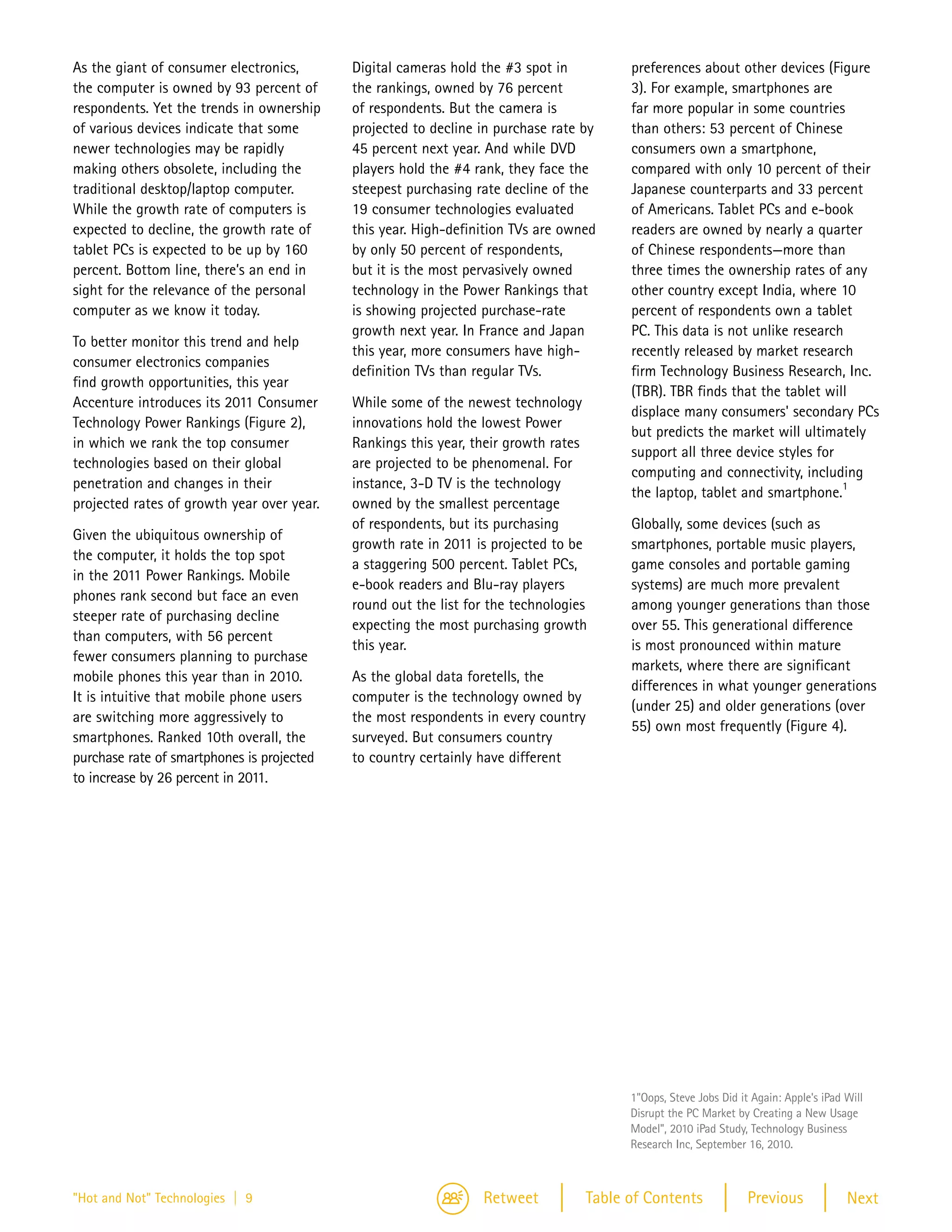 As the giant of consumer electronics,       Digital cameras hold the #3 spot in           preferences about other devices (Figure
the computer is owned by 93 percent of      the rankings, owned by 76 percent             3). For example, smartphones are
respondents. Yet the trends in ownership    of respondents. But the camera is             far more popular in some countries
of various devices indicate that some       projected to decline in purchase rate by      than others: 53 percent of Chinese
newer technologies may be rapidly           45 percent next year. And while DVD           consumers own a smartphone,
making others obsolete, including the       players hold the #4 rank, they face the       compared with only 10 percent of their
traditional desktop/laptop computer.        steepest purchasing rate decline of the       Japanese counterparts and 33 percent
While the growth rate of computers is       19 consumer technologies evaluated            of Americans. Tablet PCs and e-book
expected to decline, the growth rate of     this year. High-definition TVs are owned      readers are owned by nearly a quarter
tablet PCs is expected to be up by 160      by only 50 percent of respondents,            of Chinese respondents—more than
percent. Bottom line, there’s an end in     but it is the most pervasively owned          three times the ownership rates of any
sight for the relevance of the personal     technology in the Power Rankings that         other country except India, where 10
computer as we know it today.               is showing projected purchase-rate            percent of respondents own a tablet
                                            growth next year. In France and Japan         PC. This data is not unlike research
To better monitor this trend and help
                                            this year, more consumers have high-          recently released by market research
consumer electronics companies
                                            definition TVs than regular TVs.              firm Technology Business Research, Inc.
find growth opportunities, this year
                                                                                          (TBR). TBR finds that the tablet will
Accenture introduces its 2011 Consumer      While some of the newest technology
                                                                                          displace many consumers' secondary PCs
Technology Power Rankings (Figure 2),       innovations hold the lowest Power
                                                                                          but predicts the market will ultimately
in which we rank the top consumer           Rankings this year, their growth rates
                                                                                          support all three device styles for
technologies based on their global          are projected to be phenomenal. For
                                                                                          computing and connectivity, including
penetration and changes in their            instance, 3-D TV is the technology                                                1
                                                                                          the laptop, tablet and smartphone.
projected rates of growth year over year.   owned by the smallest percentage
                                            of respondents, but its purchasing            Globally, some devices (such as
Given the ubiquitous ownership of
                                            growth rate in 2011 is projected to be        smartphones, portable music players,
the computer, it holds the top spot
                                            a staggering 500 percent. Tablet PCs,         game consoles and portable gaming
in the 2011 Power Rankings. Mobile
                                            e-book readers and Blu-ray players            systems) are much more prevalent
phones rank second but face an even
                                            round out the list for the technologies       among younger generations than those
steeper rate of purchasing decline
                                            expecting the most purchasing growth          over 55. This generational difference
than computers, with 56 percent
                                            this year.                                    is most pronounced within mature
fewer consumers planning to purchase
                                                                                          markets, where there are significant
mobile phones this year than in 2010.       As the global data foretells, the
                                                                                          differences in what younger generations
It is intuitive that mobile phone users     computer is the technology owned by
                                                                                          (under 25) and older generations (over
are switching more aggressively to          the most respondents in every country
                                                                                          55) own most frequently (Figure 4).
smartphones. Ranked 10th overall, the       surveyed. But consumers country
purchase rate of smartphones is projected   to country certainly have different
to increase by 26 percent in 2011.




                                                                                          1"Oops, Steve Jobs Did it Again: Apple's iPad Will
                                                                                          Disrupt the PC Market by Creating a New Usage
                                                                                          Model", 2010 iPad Study, Technology Business
                                                                                          Research Inc, September 16, 2010.



"Hot and Not" Technologies | 9                                   Retweet            Table of Contents              Previous             Next
 