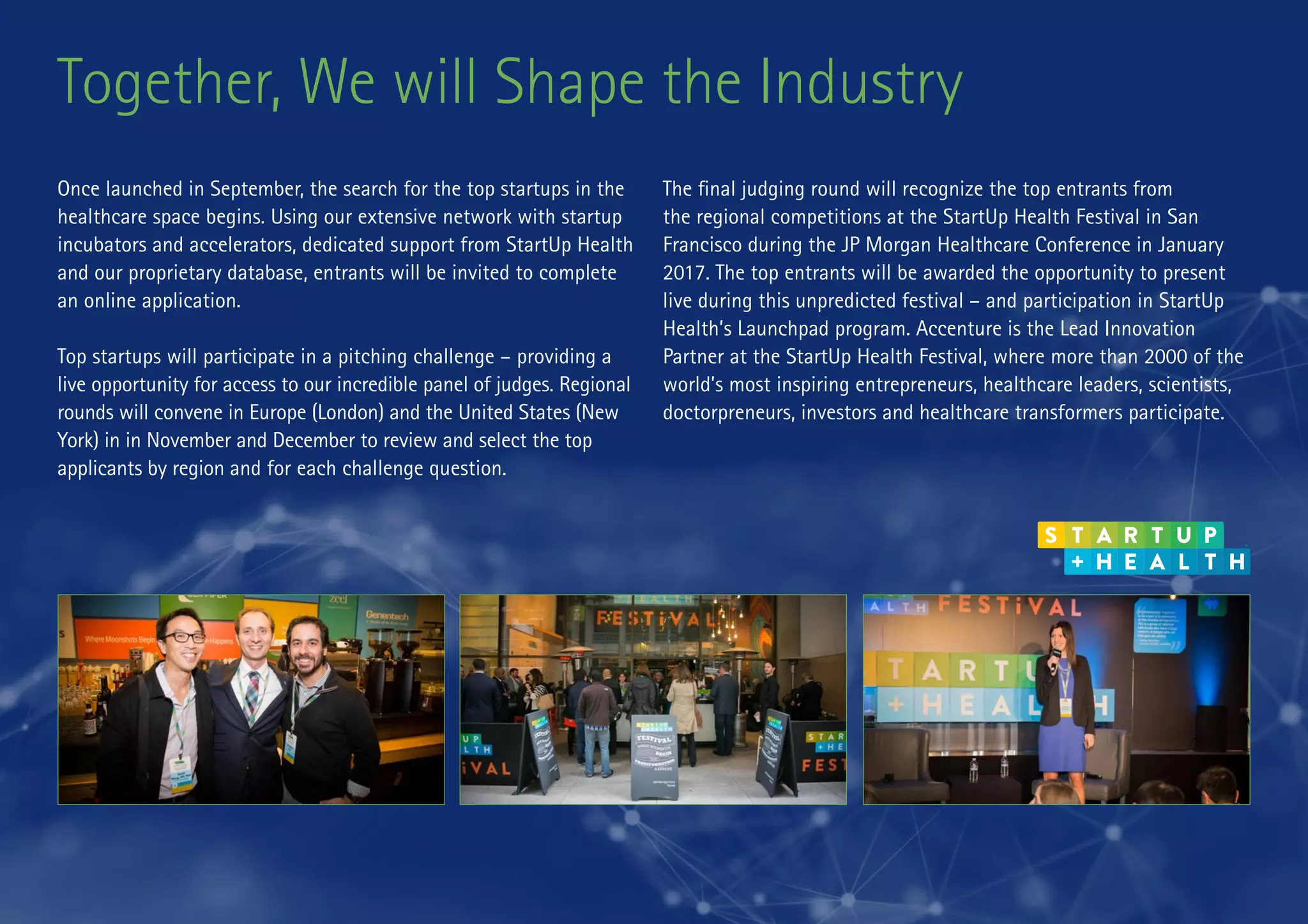 Together, We will Shape the Industry
Once launched in September, the search for the top startups in the
healthcare space begins. Using our extensive network with startup
incubators and accelerators, dedicated support from StartUp Health
and our proprietary database, entrants will be invited to complete
an online application.
Top startups will participate in a pitching challenge – providing a
live opportunity for access to our incredible panel of judges. Regional
rounds will convene in Europe (London) and the United States (New
York) in in November and December to review and select the top
applicants by region and for each challenge question.
The final judging round will recognize the top entrants from
the regional competitions at the StartUp Health Festival in San
Francisco during the JP Morgan Healthcare Conference in January
2017. The top entrants will be awarded the opportunity to present
live during this unpredicted festival – and participation in StartUp
Health’s Launchpad program. Accenture is the Lead Innovation
Partner at the StartUp Health Festival, where more than 2000 of the
world’s most inspiring entrepreneurs, healthcare leaders, scientists,
doctorpreneurs, investors and healthcare transformers participate.
 