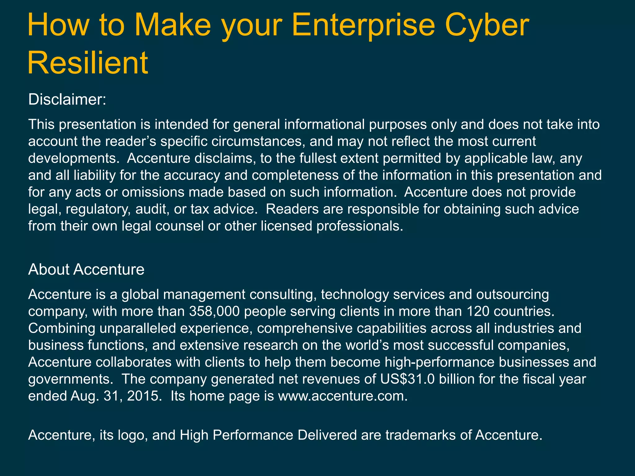 How to Make your Enterprise Cyber
Resilient
Disclaimer:
This presentation is intended for general informational purposes only and does not take into
account the reader’s specific circumstances, and may not reflect the most current
developments. Accenture disclaims, to the fullest extent permitted by applicable law, any
and all liability for the accuracy and completeness of the information in this presentation and
for any acts or omissions made based on such information. Accenture does not provide
legal, regulatory, audit, or tax advice. Readers are responsible for obtaining such advice
from their own legal counsel or other licensed professionals.
About Accenture
Accenture is a global management consulting, technology services and outsourcing
company, with more than 358,000 people serving clients in more than 120 countries.
Combining unparalleled experience, comprehensive capabilities across all industries and
business functions, and extensive research on the world’s most successful companies,
Accenture collaborates with clients to help them become high-performance businesses and
governments. The company generated net revenues of US$31.0 billion for the fiscal year
ended Aug. 31, 2015. Its home page is www.accenture.com.
Accenture, its logo, and High Performance Delivered are trademarks of Accenture.
 