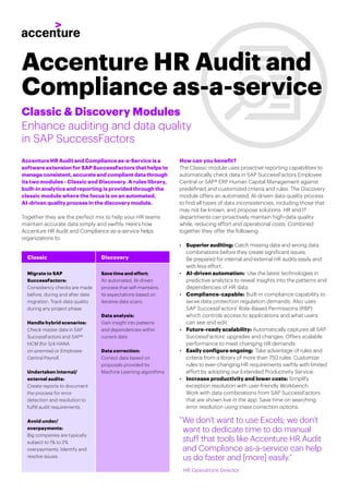 Accenture HR Audit and Compliance as-a-Service is a
software extension for SAP SuccessFactors that helps to
manage consistent, accurate and compliant data through
its two modules - Classic and Discovery. A rules library,
built-in analytics and reporting is provided through the
classic module where the focus is on an automated,
AI-driven quality process in the discovery module.
Enhance auditing and data quality
in SAP SuccessFactors
Classic & Discovery Modules
Accenture HR Audit and
Compliance as-a-service
”We don’t want to use Excels; we don’t
want to dedicate time to do manual
stuff that tools like Accenture HR Audit
and Compliance as-a-service can help
us do faster and [more] easily.”
HR Operations Director
Classic Discovery
Migrate to SAP
SuccessFactors:
Consistency checks are made
before, during and after data
migration. Track data quality
during any project phase.
Handle hybrid scenarios:
Check master data in SAP
SuccessFactors and SAP®
HCM (for S/4 HANA
on-premise) or Employee
Central Payroll.
Undertaken internal/
external audits:
Create reports to document
the process for error
detection and resolution to
fulfill audit requirements.
Avoid under/
overpayments:
Big companies are typically
subject to 1% to 2%
overpayments. Identify and
resolve issues.
Save time and effort:
An automated, AI-driven
process that self-maintains
its expectations based on
iterative data scans.
Data analysis:
Gain insight into patterns
and dependencies within
current data
Data correction:
Correct data based on
proposals provided by
Machine Learning algorithms
Together they are the perfect mix to help your HR teams
maintain accurate data simply and swiftly. Here’s how
Accenture HR Audit and Compliance as-a-service helps
organizations to:
How can you benefit?
The Classic module uses proactive reporting capabilities to
automatically check data in SAP SuccessFactors Employee
Central or SAP® ERP Human Capital Management against
predefined and customized criteria and rules. The Discovery
module offers an automated, AI-driven data quality process
to find all types of data inconsistencies, including those that
may not be known, and propose solutions. HR and IT
departments can proactively maintain high-data quality
while, reducing effort and operational costs. Combined
together they offer the following:
• Superior auditing: Catch missing data and wrong data
combinations before they create significant issues.
Be prepared for internal and external HR audits easily and
with less effort.
• AI-driven automation: Use the latest technologies in
predictive analytics to reveal insights into the patterns and
dependencies of HR data.
• Compliance-capable: Built-in compliance capability to
serve data protection regulation demands. Also uses
SAP SuccessFactors’ Role-Based Permissions (RBP)
which controls access to applications and what users
can see and edit.
• Future-ready scalability: Automatically captures all SAP
SuccessFactors’ upgrades and changes. Offers scalable
performance to meet changing HR demands
• Easily configure ongoing: Take advantage of rules and
criteria from a library of more than 750 rules. Customize
rules to ever-changing HR requirements swiftly with limited
effort by adopting our Extended Productivity Service.
• Increase productivity and lower costs: Simplify
exception resolution with user-friendly Workbench.
Work with data combinations from SAP SuccessFactors
that are shown live in the app. Save time on searching
error resolution using mass correction options.
 