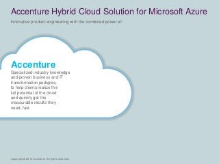 Copyright © 2014 Accenture All rights reserved. 
Innovative product engineering with the combined power of: 
Accenture Hybrid Cloud Solution for Microsoft Azure 
Accenture 
Specialized industry knowledge 
and proven business and IT 
transformation pedigree, 
to help clients realize the 
full potential of the cloud 
and quickly get the 
measurable results they 
need, fast. 
 