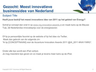 Gezocht: Meest innovatieve businessidee van Nederland Heeft jouw bedrijf het meest innovatieve idee van 2011 op het gebied van Energy?  Schrijf je concept dan snel in op  www.nrg.innovation-awards.nl   en maak kans op de Blauwe  Tulp, dé Nederlandse innovatieprijs voor de energiesector.  Of tip je persoonlijke favoriet op de website of tip het idee via Twitter. Maak dan gebruik van de volgende zin:  “ Ik tip [CONCEPTNAAM] voor de Accenture Innovation Awards 2011 @IA_2011 #AIA11NRG”.  Onder alle tips wordt een iPad verloot.  Je mag meerdere tips geven en zo maak je tevens meer kans op de iPad. Copyright © 2011 Accenture All Rights Reserved. 