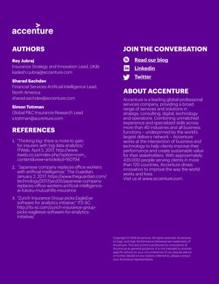 Copyright © 2018 Accenture. All rights reserved. Accenture,
its logo, and High Performance Delivered are trademarks of
Accenture. This document is produced by consultants at
Accenture as general guidance. It is not intended to provide
specific advice on your circumstances. If you require advice
or further details on any matters referred to, please contact
your Accenture representative.
Read our blog
Linkedin
Twitter
JOIN THE CONVERSATION
Roy Jubraj
Insurance Strategy and Innovation Lead, UKI
kadesh.r.jubraj@accenture.com
Sharad Sachdev
Financial Services Artificial Intelligence Lead,
North America
sharad.sachdev@accenture.com
Simon Tottman
Global PC Insurance Research Lead
s.tottman@accenture.com
AUTHORS
ABOUT ACCENTURE
Accenture is a leading global professional
services company, providing a broad
range of services and solutions in
strategy, consulting, digital, technology
and operations. Combining unmatched
experience and specialized skills across
more than 40 industries and all business
functions – underpinned by the world’s
largest delivery network – Accenture
works at the intersection of business and
technology to help clients improve their
performance and create sustainable value
for their stakeholders. With approximately
435,000 people serving clients in more
than 120 countries, Accenture drives
innovation to improve the way the world
works and lives.
Visit us at www.accenture.com.
REFERENCES
1.	 Thinking big: there is more to gain
for insurers with big data analytics,
ITWeb, April 5, 2017. http://www.
itweb.co.za/index.php?option=com_
contentview=articleid=160794
2.	 Japanese company replaces office workers
with artificial intelligence, The Guardian,
January 2, 2017. https://www.theguardian.com/
technology/2017/jan/05/japanese-company-
replaces-office-workers-artificial-intelligence-
ai-fukoku-mutual-life-insurance
3.	 Zurich Insurance Group picks EagleEye
software for analytics initiative, ITS SC.
http://its-sc.com/zurich-insurance-group-
picks-eagleeye-software-for-analytics-
initiative/
 