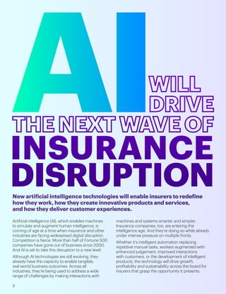 Artificial intelligence (AI), which enables machines
to simulate and augment human intelligence, is
coming of age at a time when insurance and other
industries are facing widespread digital disruption.
Competition is fierce. More than half of Fortune 500
companies have gone out of business since 2000.
And AI is set to take this disruption to a new level.
Although AI technologies are still evolving, they
already have the capacity to enable tangible,
real-world business outcomes. Across all
industries, they’re being used to address a wide
range of challenges by making interactions with
machines and systems smarter and simpler.
Insurance companies, too, are entering the
intelligence age. And they’re doing so while already
under intense pressure on multiple fronts.
Whether it’s intelligent automation replacing
repetitive manual tasks, workers augmented with
enhanced judgement, improved interactions
with customers, or the development of intelligent
products, the technology will drive growth,
profitability and sustainability across the board for
insurers that grasp the opportunity it presents.
New artificial intelligence technologies will enable insurers to redefine
how they work, how they create innovative products and services,
and how they deliver customer experiences.
2
 
