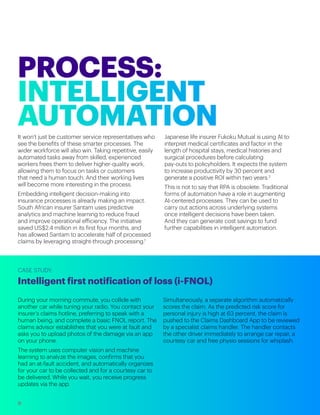 It won’t just be customer service representatives who
see the benefits of these smarter processes. The
wider workforce will also win. Taking repetitive, easily
automated tasks away from skilled, experienced
workers frees them to deliver higher-quality work,
allowing them to focus on tasks or customers
that need a human touch. And their working lives
will become more interesting in the process.
Embedding intelligent decision-making into
insurance processes is already making an impact.
South African insurer Santam uses predictive
analytics and machine learning to reduce fraud
and improve operational efficiency. The initiative
saved US$2.4 million in its first four months, and
has allowed Santam to accelerate half of processed
claims by leveraging straight-through processing.1
Japanese life insurer Fukoku Mutual is using AI to
interpret medical certificates and factor in the
length of hospital stays, medical histories and
surgical procedures before calculating
pay-outs to policyholders. It expects the system
to increase productivity by 30 percent and
generate a positive ROI within two years.2
This is not to say that RPA is obsolete. Traditional
forms of automation have a role in augmenting
AI-centered processes. They can be used to
carry out actions across underlying systems
once intelligent decisions have been taken.
And they can generate cost savings to fund
further capabilities in intelligent automation.
During your morning commute, you collide with
another car while tuning your radio. You contact your
insurer’s claims hotline, preferring to speak with a
human being, and complete a basic FNOL report. The
claims advisor establishes that you were at fault and
asks you to upload photos of the damage via an app
on your phone.
The system uses computer vision and machine
learning to analyze the images, confirms that you
had an at-fault accident, and automatically organizes
for your car to be collected and for a courtesy car to
be delivered. While you wait, you receive progress
updates via the app.
Simultaneously, a separate algorithm automatically
scores the claim. As the predicted risk score for
personal injury is high at 63 percent, the claim is
pushed to the Claims Dashboard App to be reviewed
by a specialist claims handler. The handler contacts
the other driver immediately to arrange car repair, a
courtesy car and free physio sessions for whiplash.
CASE STUDY:
Intelligent first notification of loss (i-FNOL)
9
 