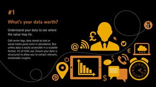 #1
What’s your data worth?
Understand your data to see where
the value may lie.
Call center logs, data stored as text or
social media posts exist in abundance. But
unless data is easily accessible in a scalable
format, it’s of little use. Ensure your data is
structured to allow you to extract relevant,
marketable insights.

 