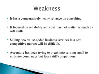  It has a comparatively heavy reliance on consulting.
 It focused on reliability and cost may not matter as much as
soft skills.
 Selling new value-added business services in a cost
competitive market will be difficult.
 Accenture has been trying to break into serving small to
mid-size companies but faces stiff competition.
 