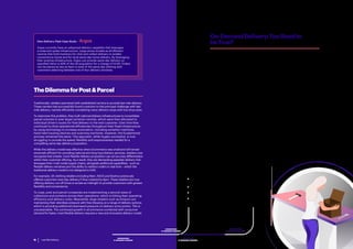 Last Mile Delivery 13Last Mile Delivery12
Argos currently have an advanced delivery capability that leverages
a node and spoke infrastructure. Large stores double as eFulfilment
centres that hold inventory for click and collect delivery to smaller
convenience stores and for local same-day home delivery. By leveraging
their existing infrastructure, Argos can provide same-day delivery on
specified items to 85% of the UK population for a charge of £3.95. Orders
can be placed as late as 6pm to avail of the same-day offering with
customers selecting between one of four delivery windows.
Own Delivery Fleet Case Study – Argos
TheDilemmaforPost&Parcel
Traditionally, retailers partnered with established carriers to provide last mile delivery.
These carriers had successfully found a solution to the principal challenge with last
mile delivery, namely efficiently completing many delivery stops with low drop sizes.
To overcome this problem, they built national delivery infrastructures to consolidate
parcel volumes in ever larger sortation centres, which were then allocated to
individual driver’s routes for final delivery to the end-customer. Over time they
continued to drive operational efficiencies throughout their fixed infrastructure
by using technology to increase automation, including sortation machines,
hand-held tracking devices and scanning machines. However, the fundamental
process remained the same. This approach, while hugely successful, is now
struggling to provide the speed, flexibility and responsiveness needed for a
compelling same-day delivery proposition.
While this delivery model was effective when eCommerce was small and will remain
extremely efficient for providing national and long-haul delivery services, retailers now
recognise that a faster, more flexible delivery proposition can act as a key differentiator
within their customer offering. As a result, they are demanding speedier delivery that
leverages their multi-nodal supply chains, alongside additional capabilities - such as
flexible delivery windows and the ability to redirect orders in real-time – which the
traditional delivery model is not designed to fulfil.
For example, UK clothing retailers including Next, ASOS and Boohoo previously
offered customers next-day delivery if they ordered by 8pm. These retailers are now
offering delivery cut-off times to as late as midnight to provide customers with greater
flexibility and convenience.
To cope, post and parcel companies are implementing a second wave of
collections and sortation across their operations, which is hitting their operating
efficiency and delivery costs. Meanwhile, large retailers such as Amazon are
maintaining their relentless pressure with free shipping on a range of delivery options,
which is providing additional downward pressure on delivery price-points. This is
unsustainable. The continued growth in eCommerce combined with consumer
demand for faster, more flexible delivery requires a new and innovative delivery model.
On-DemandDelivery:TooGoodto
beTrue?
The response from retailers and delivery companies has been to experiment
with alternative delivery models to identify a more cost-effective solution
for same-day delivery. This often means working with a variety of new
and disruptive on-demand delivery partners, including start-ups such as
Instacart, Deliv, Stuart and Postmates.
Characterised by the gig economy, most of these start-ups can be compared
to a rapid point-to-point taxi service in that they fulfil one order at a time by
collecting from a single origin and delivering to a single destination. This
model typically leverages inventory from existing stores to fulfil same-day
demand – which also means that these companies don’t have to operate
their own distribution facilities.
These disrupters offer asset-light, data-driven delivery models that typically
leverage crowdsourced labour from the shared economy. To make this
model as efficient as possible, they concentrate on urban areas that provide
a high density of supply and demand. And their set-up means they can
offer customers increased control over the delivery experience through
capabilities such as order tracking, text notifications and flexible delivery
windows. (Continues on page 16)
 