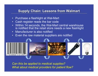 Supply Chain: Lessons from Walmart

• Purchase a flashlight at Wal-Mart
• Cash register reads the bar code
• Within 14 seconds, the Wal-Mart central warehouse
  is notified that the retail store needs a new flashlight
• Manufacturer is also notified
• Even the raw material suppliers are notified




Can this be applied to medical supplies?
What about medical providers for patient flow?
                                                             22
 