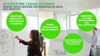 Copyright © 2017 Accenture All rights reserved.
2
ACCENTURE LIQUID STUDIOS
WHERE IDEAS BECOME EXPERIENCES IN HOURS AND DAYS, NOT
WEEKS AND MONTHS
IDEATION,
CREATIVITY, AND
DESIGN THINKING RAPID
APPLICATION
DEVELOPMENT
EXPERIMENTATION
WITH EMERGING
TECHNOLOGY
IMMERSIVE
CULTURE,
ENVIRONMENT
AND
COLLABORATION
 