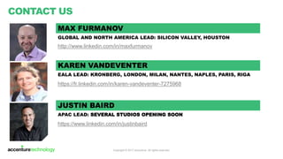 Copyright © 2017 Accenture All rights reserved.
CONTACT US
Contact us:
Anjali Thakur
Business Development Director
MAX FURMANOV*
NORTH AMERICA LEAD
max.furmanov@accenture.com
http://www.linkedin.com/in/maxfurmanov
KAREN VANDEVENTER
EALA LEAD
karen.vandeventer@accenture.com
https://fr.linkedin.com/in/karen-vandeventer-7275968
JUSTIN BAIRD
APAC LEAD
justin.baird@accenture.com
https://www.linkedin.com/in/justinbaird
*Liquid Studio Global Capability Lead
7
 