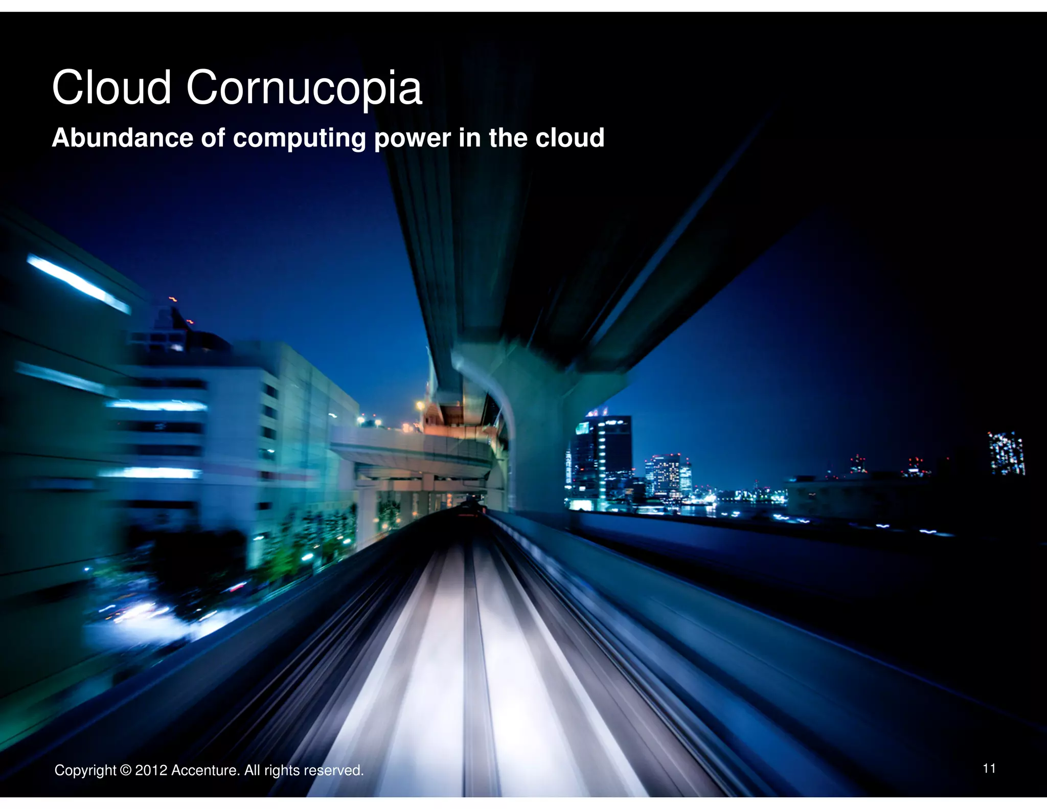 Cloud Cornucopia
Click to edit Master text styles
Abundance of computing power in the cloud
Body Copy goes here. Typeface is Arial. Type size is 22/24. Flush left.
Dias abora quate consequam is accatur, con ne nullecaborem
nonecaeptate exped.
• Second level is 16/18 iducimint lanim que doluptassi venis
vel im as non ne laceptatur.
• Quasit volorem porrore nis aut porem.
• Nisquist quibis rerspis ex eicend.
• Enditiorum evendelic tenisquistis aliquid.




                                                   Copyright © 2011 Accenture All rights reserved.

Copyright © 2012 Accenture. All rights reserved.                                                     11
 