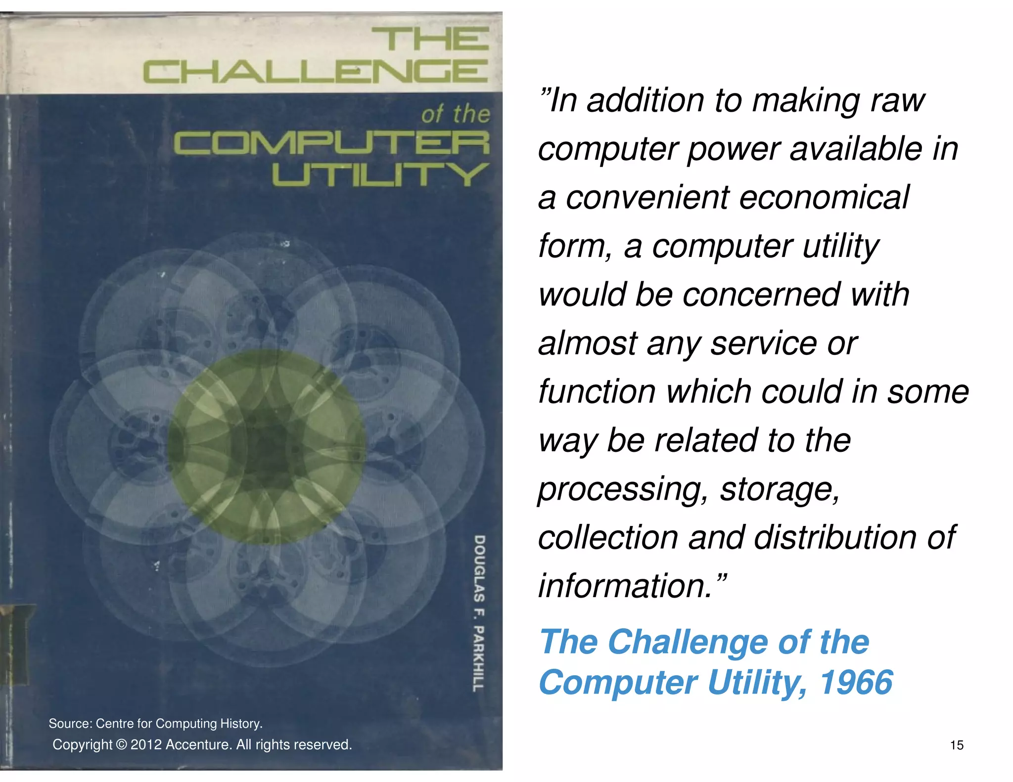 ”In addition to making raw
                                                     computer power available in
                                                     a convenient economical
                                                     form, a computer utility
                                                     would be concerned with
                                                     almost any service or
                                                     function which could in some
                                                     way be related to the
                                                     processing, storage,
                                                     collection and distribution of
                                                     information.”
                                                     The Challenge of the
                                                     Computer Utility, 1966
Source: Centre for Computing History.
Copyright © © 2012 Accenture.rights reserved.
 Copyright 2012 Accenture All All rights reserved.                               15
 