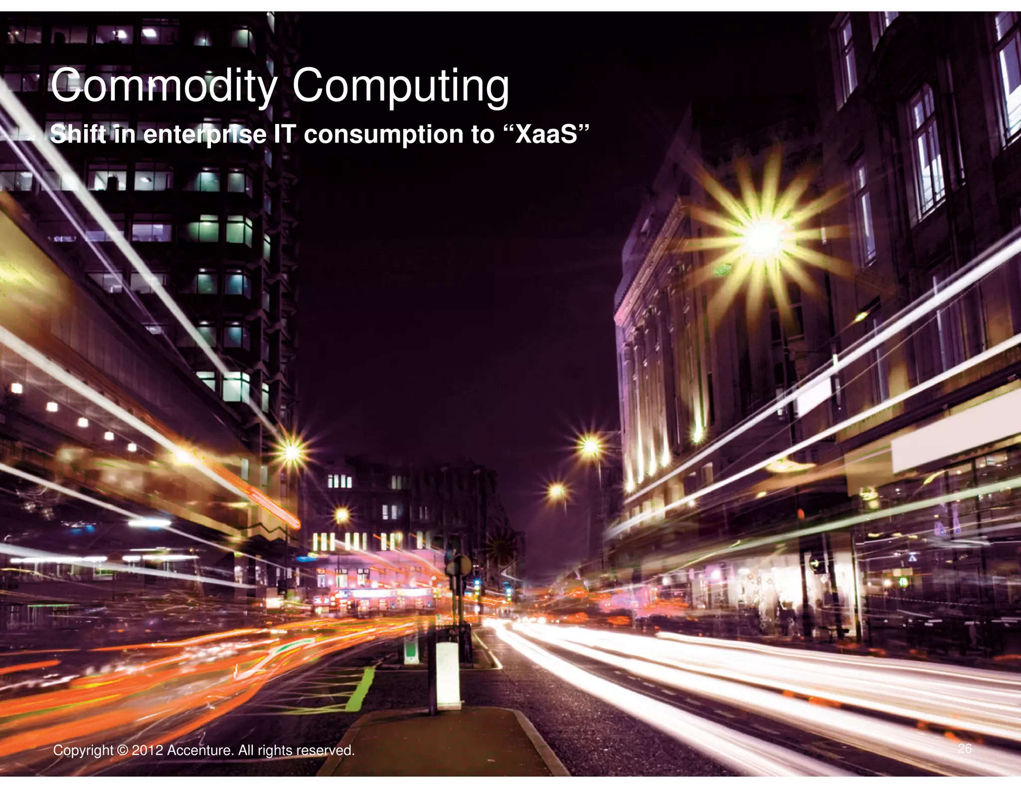 Commodity Computing
Click to edit Master text styles
Shift in enterprise IT consumption to “XaaS”
Body Copy goes here. Typeface is Arial. Type size is 22/24. Flush left.
Dias abora quate consequam is accatur, con ne nullecaborem
nonecaeptate exped.
• Second level is 16/18 iducimint lanim que doluptassi venis
vel im as non ne laceptatur.
• Quasit volorem porrore nis aut porem.
• Nisquist quibis rerspis ex eicend.
• Enditiorum evendelic tenisquistis aliquid.




                                                   Copyright © 2011 Accenture All rights reserved.

Copyright © 2012 Accenture. All rights reserved.                                                     26
 