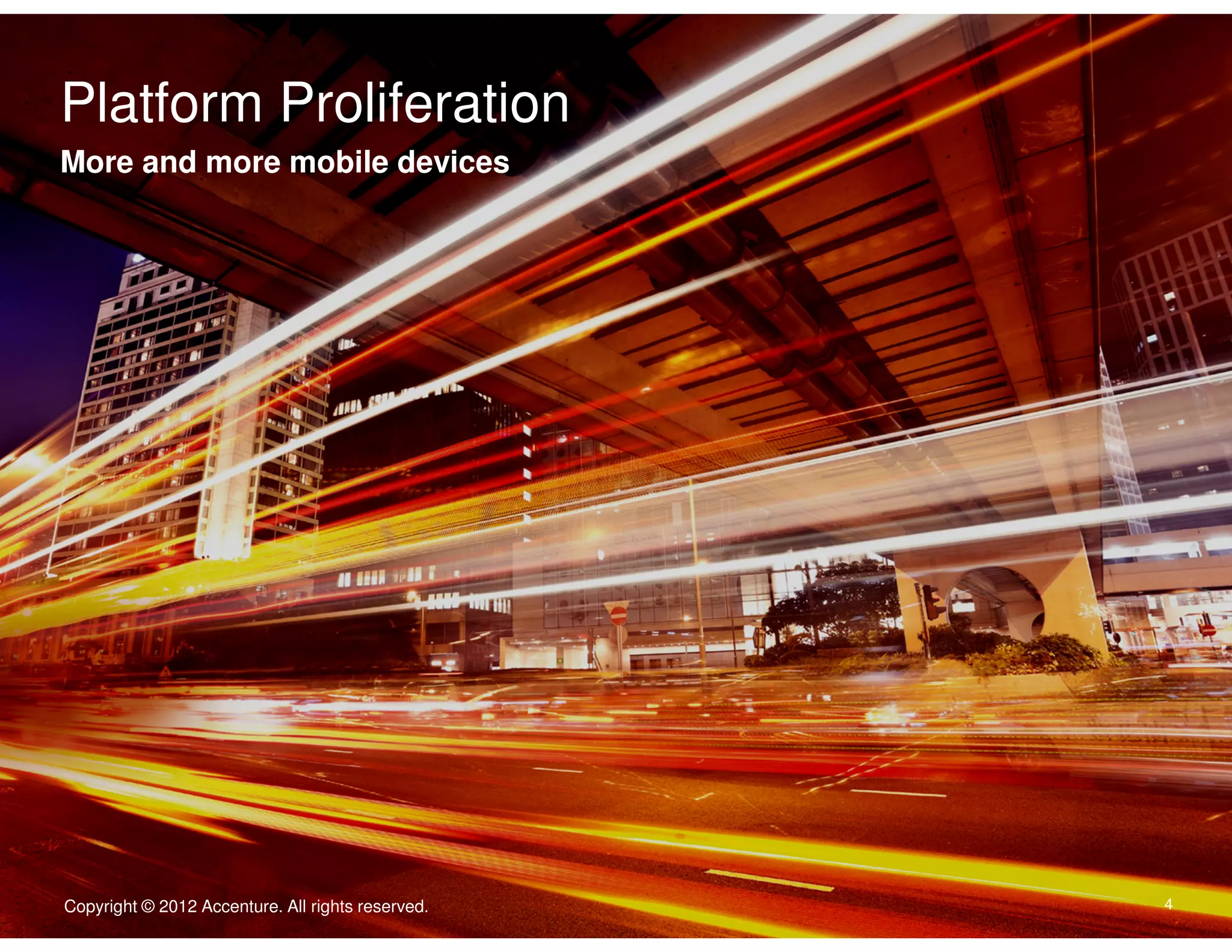 Platform Proliferation
Click to edit Master text styles
More and more mobile devices
Body Copy goes here. Typeface is Arial. Type size is 22/24. Flush left.
Dias abora quate consequam is accatur, con ne nullecaborem
nonecaeptate exped.
• Second level is 16/18 iducimint lanim que doluptassi venis
vel im as non ne laceptatur.
• Quasit volorem porrore nis aut porem.
• Nisquist quibis rerspis ex eicend.
• Enditiorum evendelic tenisquistis aliquid.




                                                   Copyright © 2011 Accenture All rights reserved.

Copyright © 2012 Accenture. All rights reserved.                                                     4
 