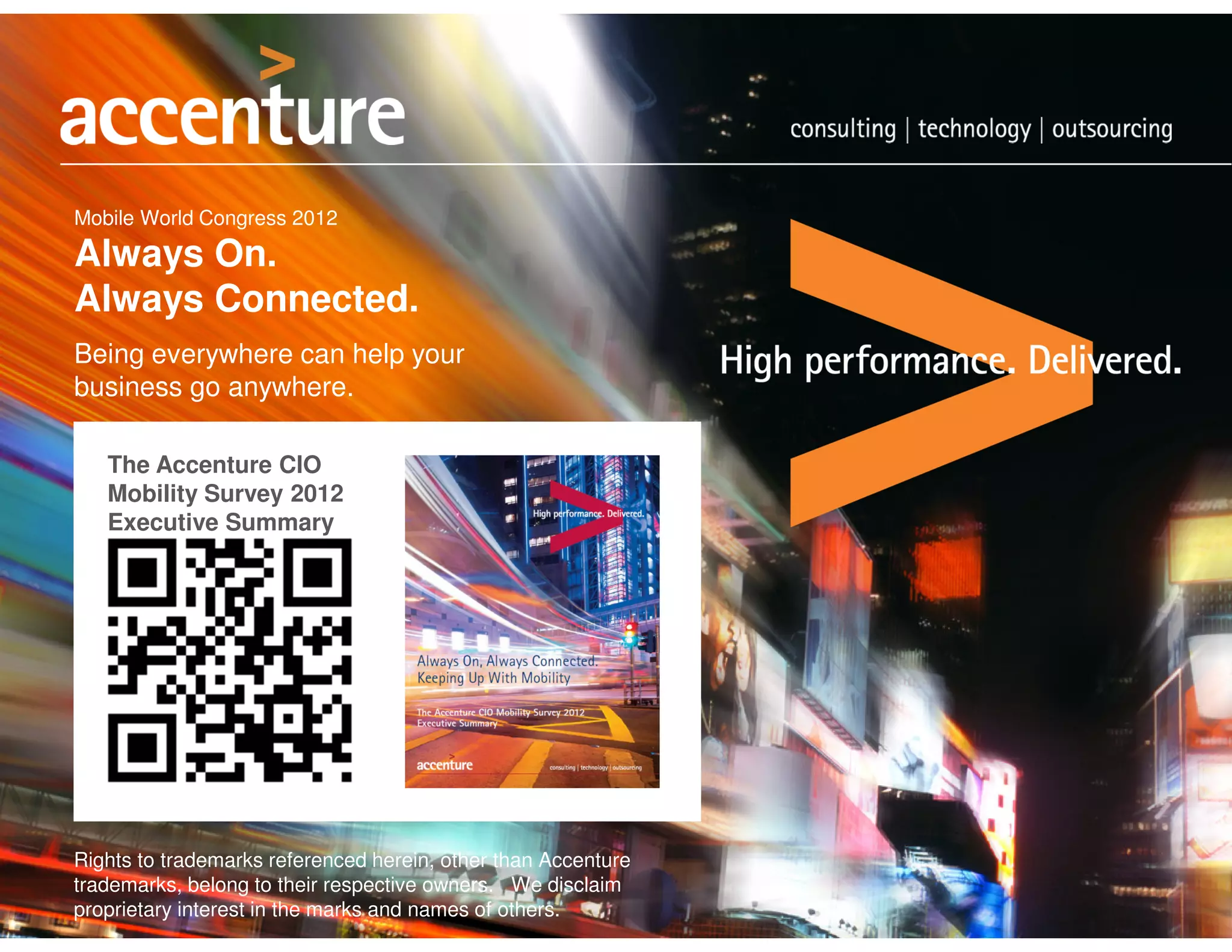 Mobile World Congress 2012

Always On.
Always Connected.
Being everywhere can help your
business go anywhere.

   The Accenture CIO
   Mobility Survey 2012
   Executive Summary




Rights to trademarks referenced herein, other than Accenture
trademarks, belong to their respective owners. We disclaim
proprietary interest in the marks and names of others.
 