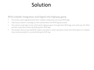 Solution
RFID LinkedIn Integration and Digital Info Highway game
• The visitors were registered with their LinkedIn credentials and issued RFID tags
• There was a check-in message on their profile when the RFID tag was issued
• The visitors could login to the information highway game through their RFID tags and could see the POV’s
and also subscribe to them by flashing their RFID tags
• The product demos also had RFID readers and when a visitor wanted to share that information on LinkedIn,
they could accomplish it, just by flashing the RFID tag
 