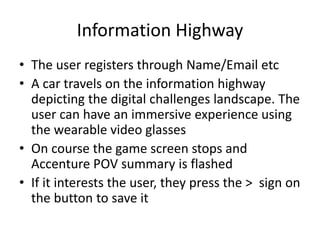 Information Highway
• The user registers through Name/Email etc
• A car travels on the information highway
depicting the digital challenges landscape. The
user can have an immersive experience using
the wearable video glasses
• On course the game screen stops and
Accenture POV summary is flashed
• If it interests the user, they press the > sign on
the button to save it
 