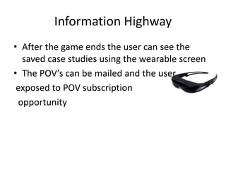Information Highway
• After the game ends the user can see the
saved case studies using the wearable screen
• The POV’s can be mailed and the user
exposed to POV subscription
opportunity
 