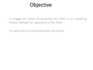 Objective
To Engage the visitors by presenting the POV’s in an interesting
manner and pitch for subscription of the POV’s
To create buzz on social media about the activity
 