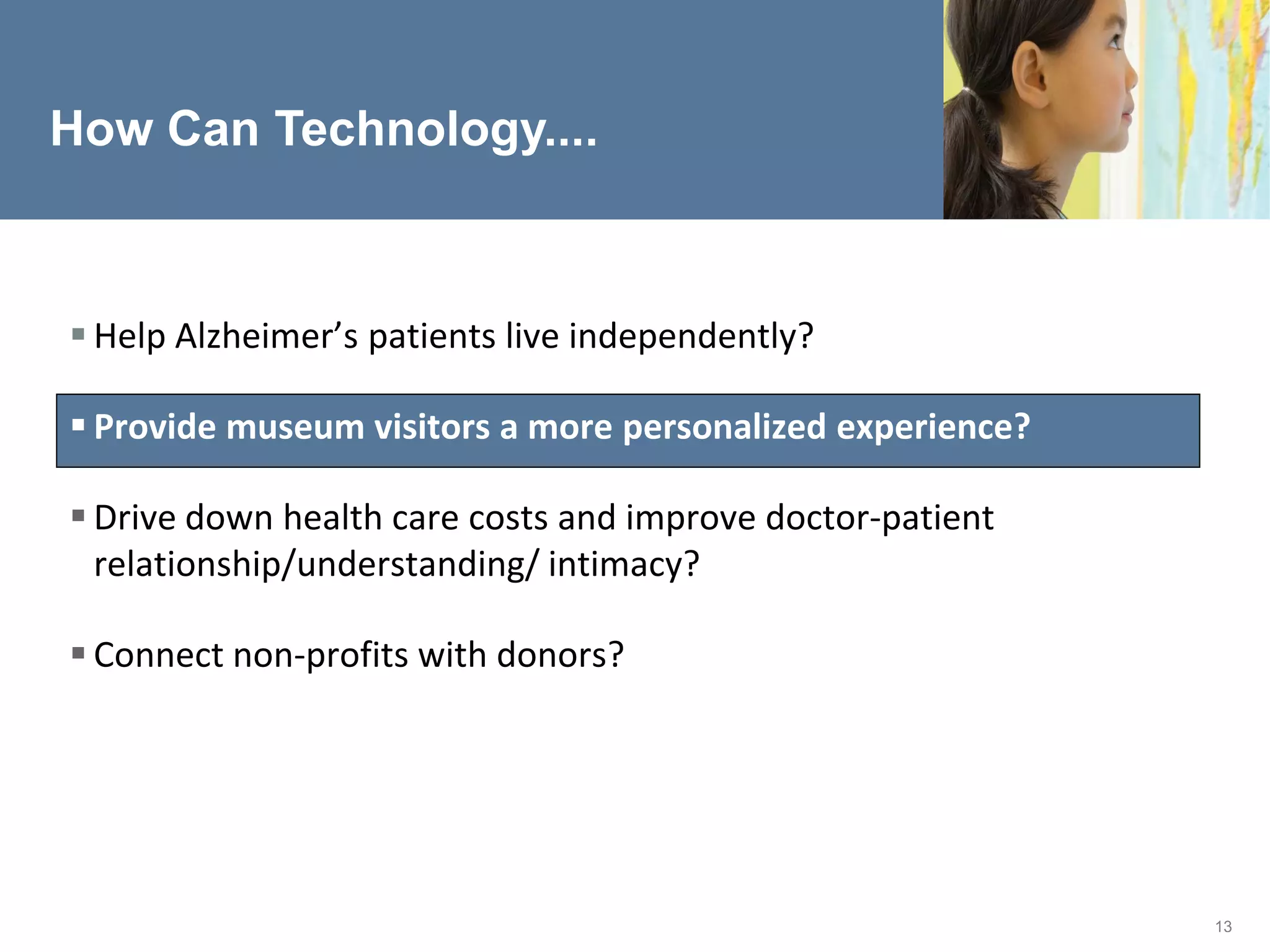 How Can Technology....



 Help Alzheimer’s patients live independently?

 Provide museum visitors a more personalized experience?

 Drive down health care costs and improve doctor-patient
  relationship/understanding/ intimacy?

 Connect non-profits with donors?




                                                            13
 