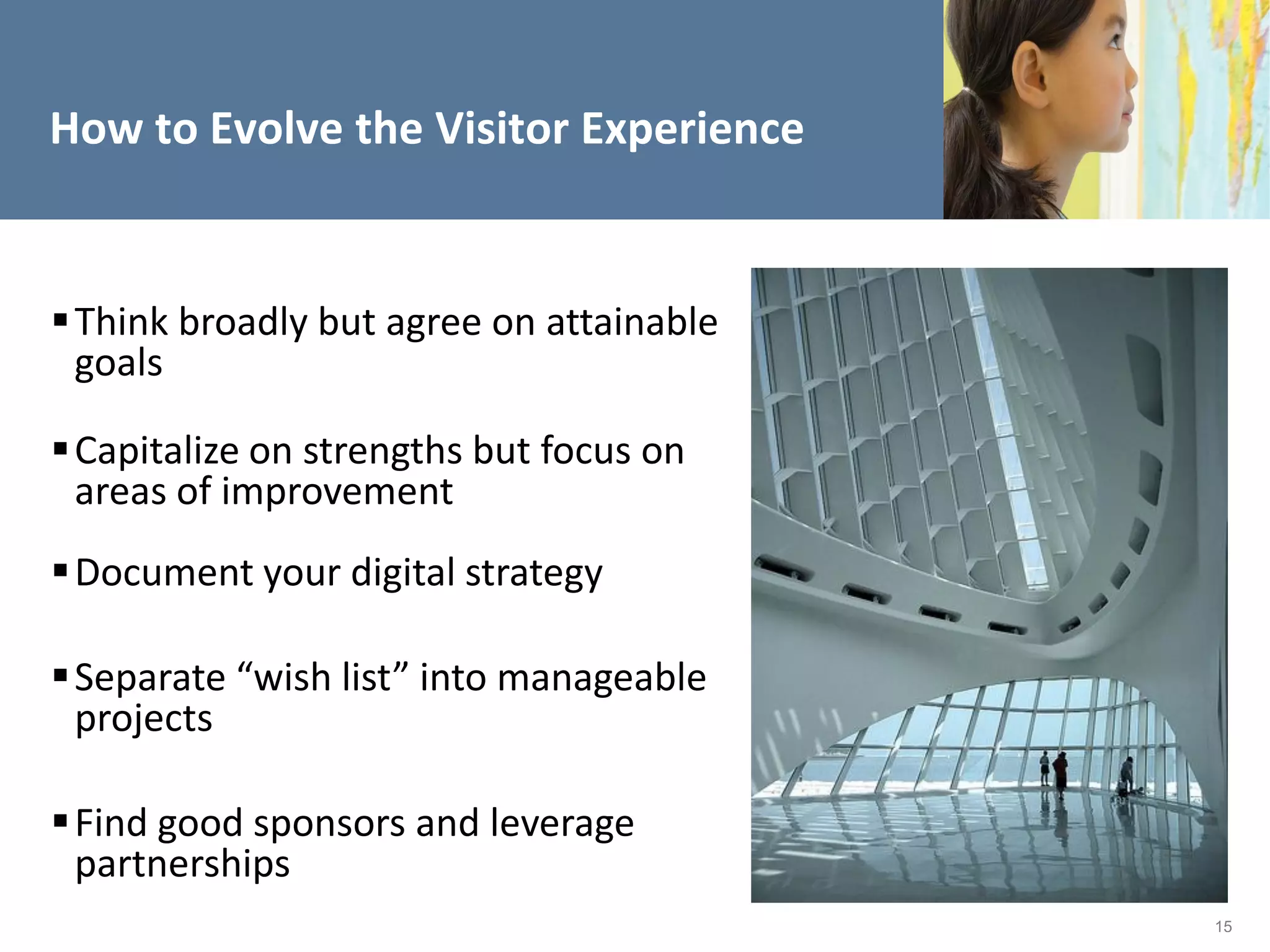 How to Evolve the Visitor Experience


 Think broadly but agree on attainable
  goals

 Capitalize on strengths but focus on
  areas of improvement
 Document your digital strategy

 Separate “wish list” into manageable
  projects

 Find good sponsors and leverage
  partnerships
                                          15
 