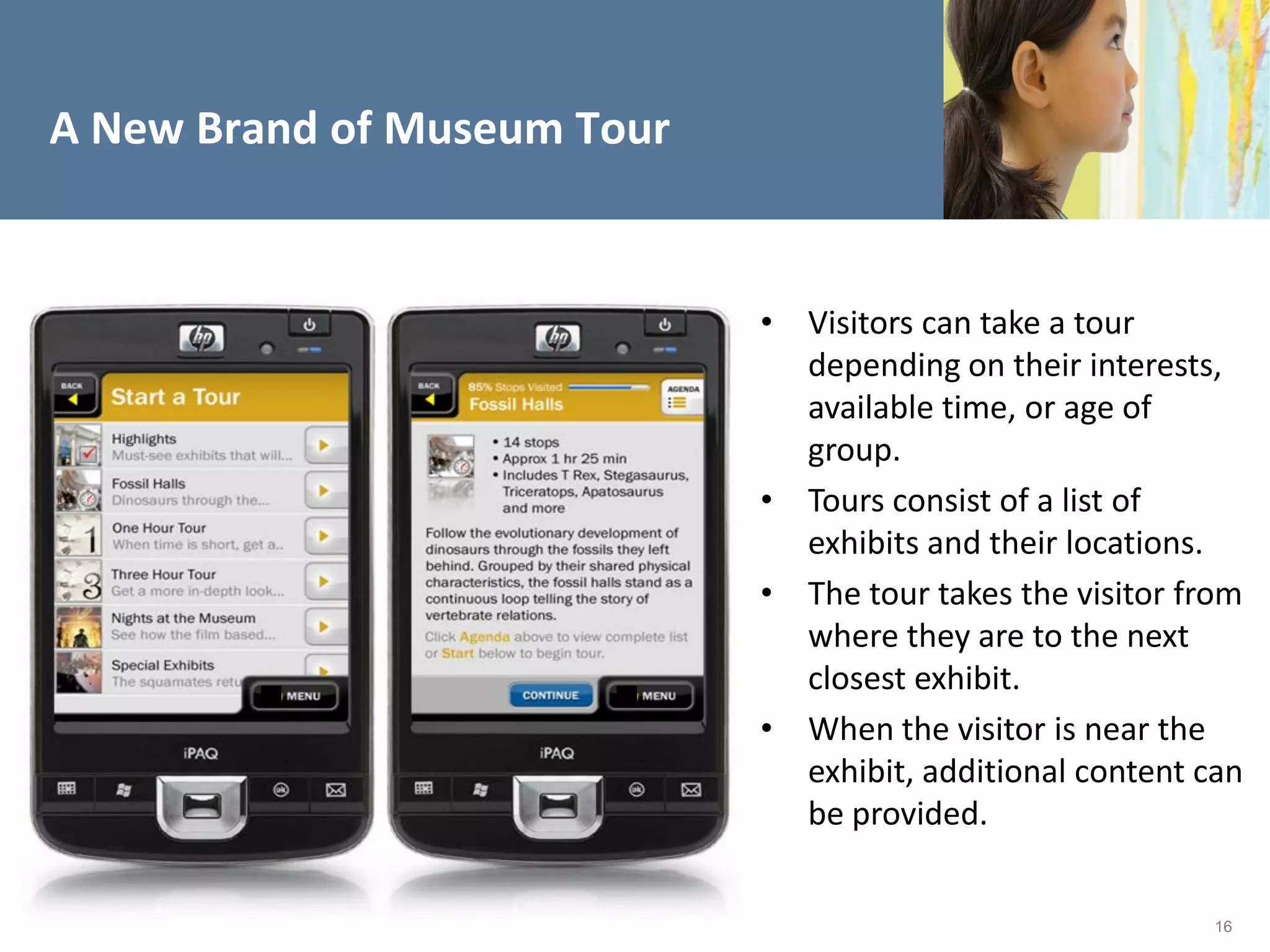 A New Brand of Museum Tour


                             • Visitors can take a tour
                               depending on their interests,
                               available time, or age of
                               group.
                             • Tours consist of a list of
                               exhibits and their locations.
                             • The tour takes the visitor from
                               where they are to the next
                               closest exhibit.
                             • When the visitor is near the
                               exhibit, additional content can
                               be provided.


                                                            16
 