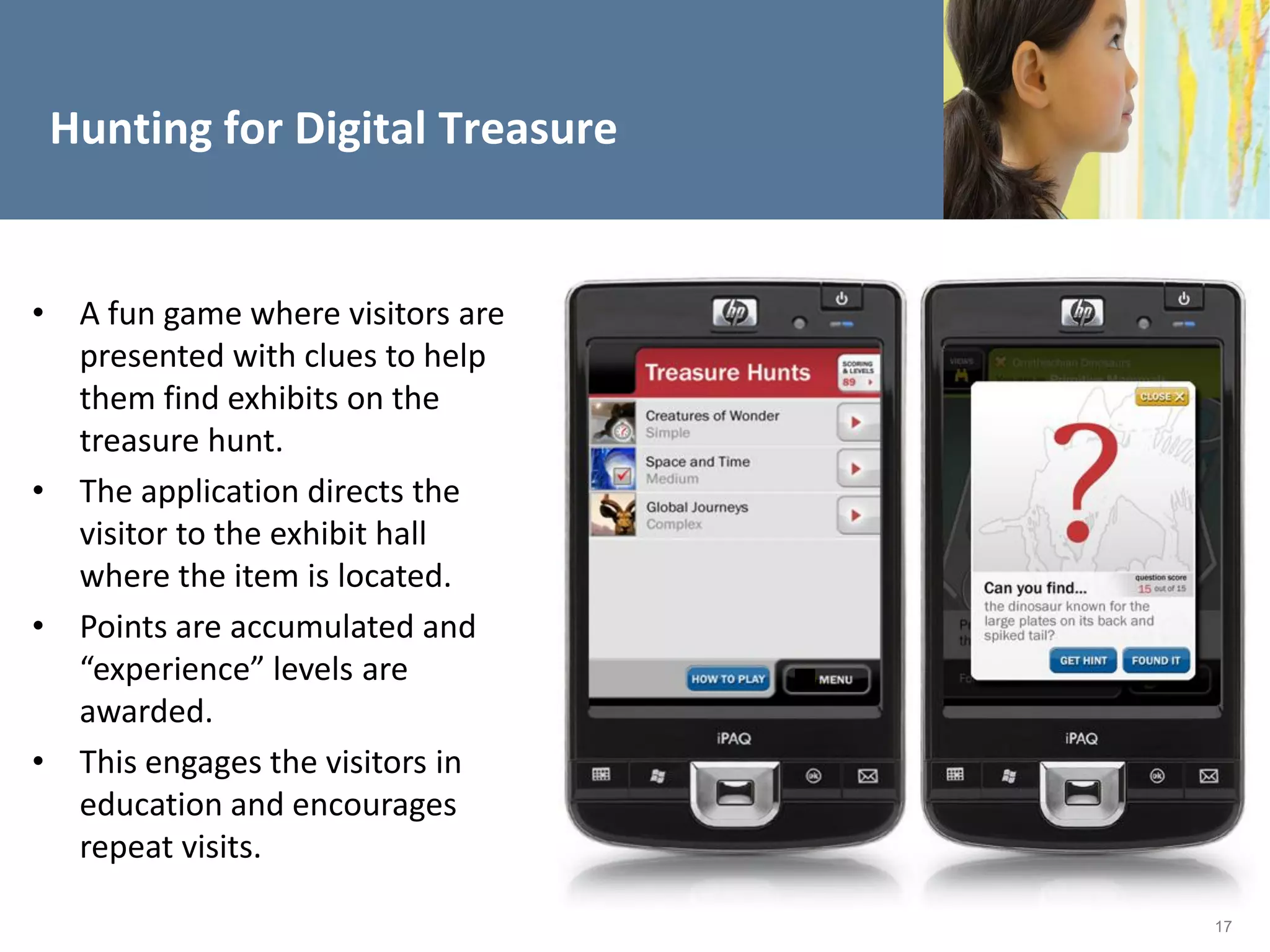 Hunting for Digital Treasure


• A fun game where visitors are
  presented with clues to help
  them find exhibits on the
  treasure hunt.
• The application directs the
  visitor to the exhibit hall
  where the item is located.
• Points are accumulated and
  “experience” levels are
  awarded.
• This engages the visitors in
  education and encourages
  repeat visits.

                                  17
 