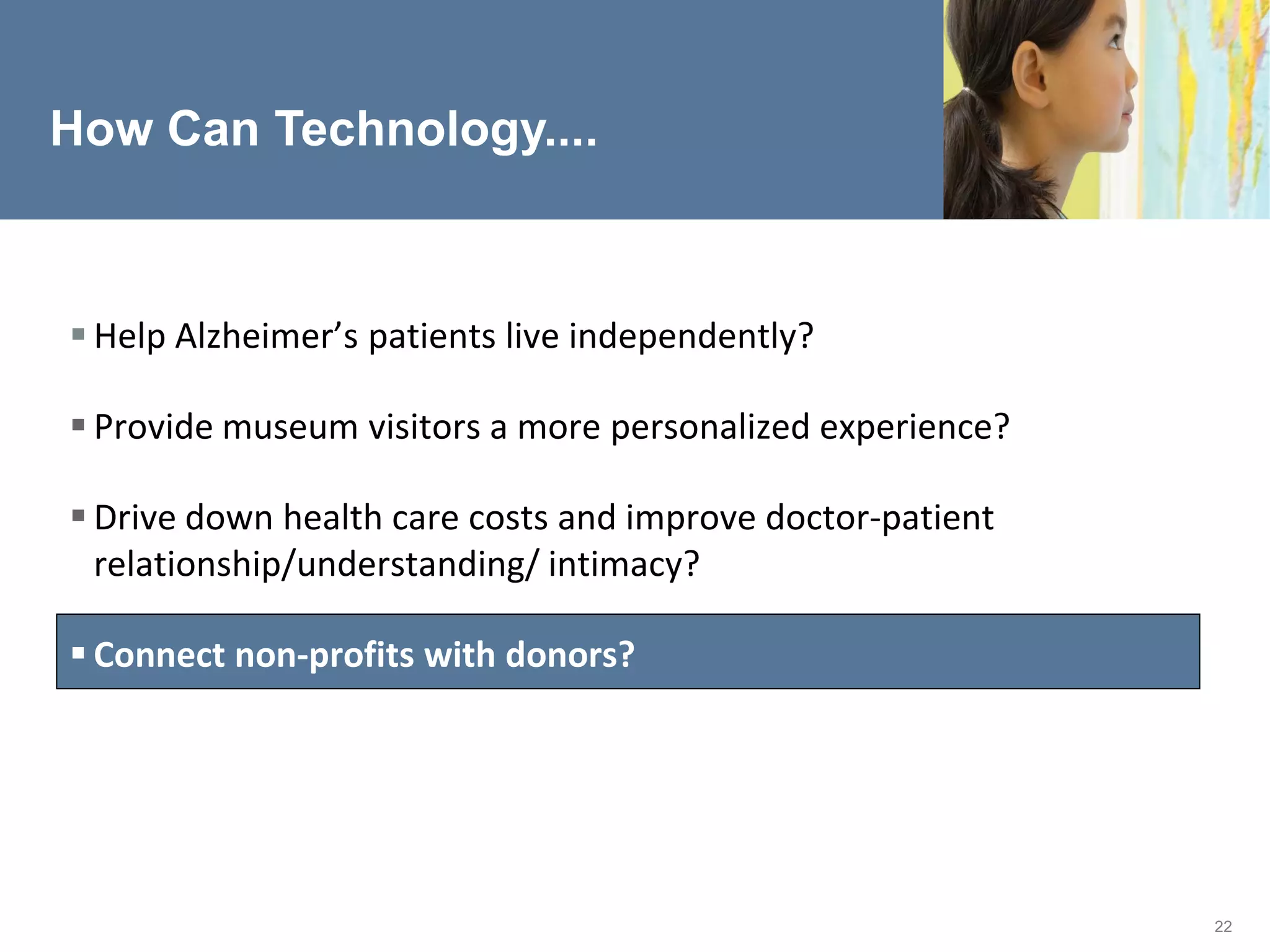 How Can Technology....



 Help Alzheimer’s patients live independently?

 Provide museum visitors a more personalized experience?

 Drive down health care costs and improve doctor-patient
  relationship/understanding/ intimacy?

 Connect non-profits with donors?




                                                            22
 