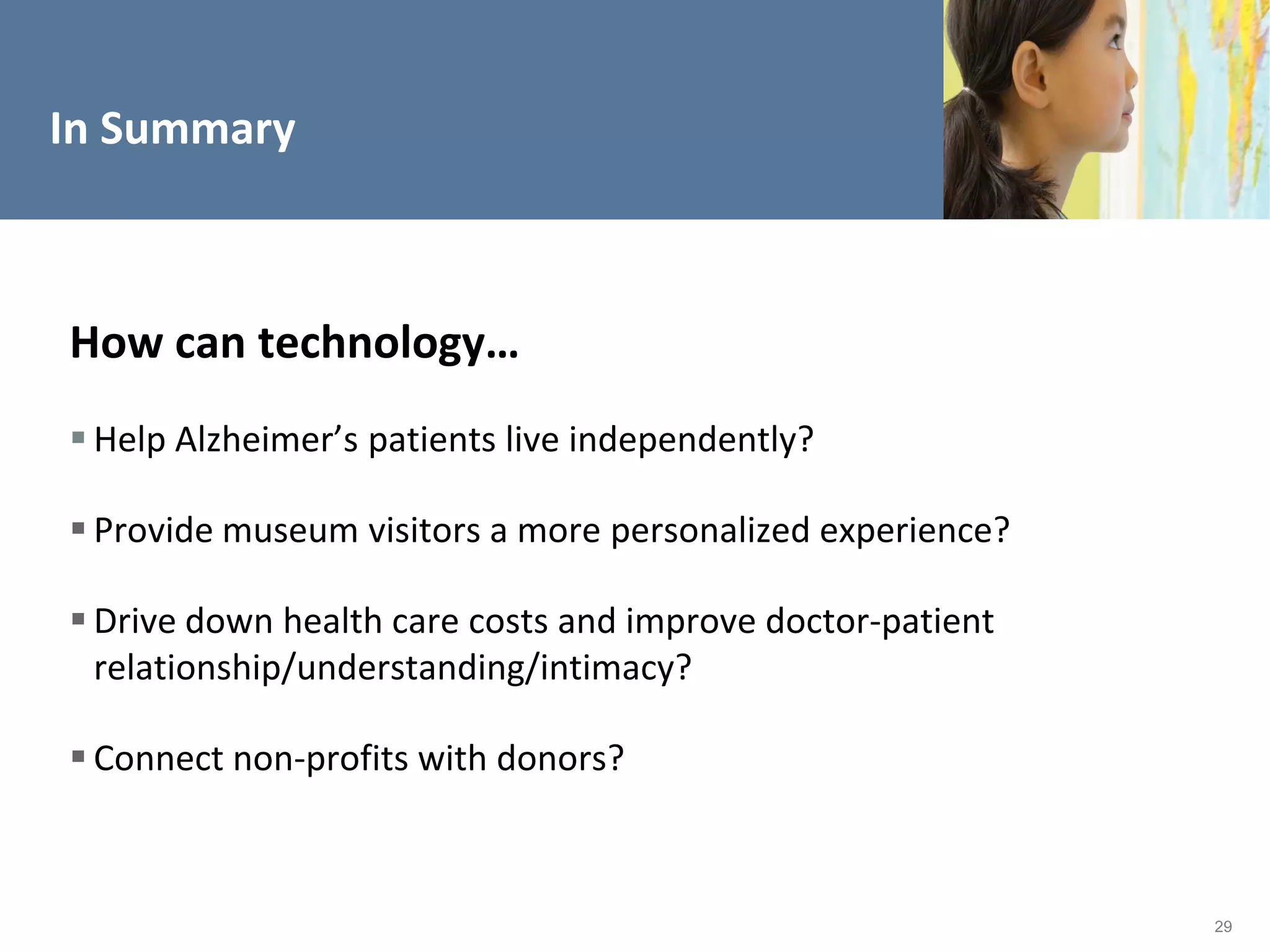 In Summary



How can technology…
 Help Alzheimer’s patients live independently?

 Provide museum visitors a more personalized experience?

 Drive down health care costs and improve doctor-patient
  relationship/understanding/intimacy?

 Connect non-profits with donors?



                                                            29
 