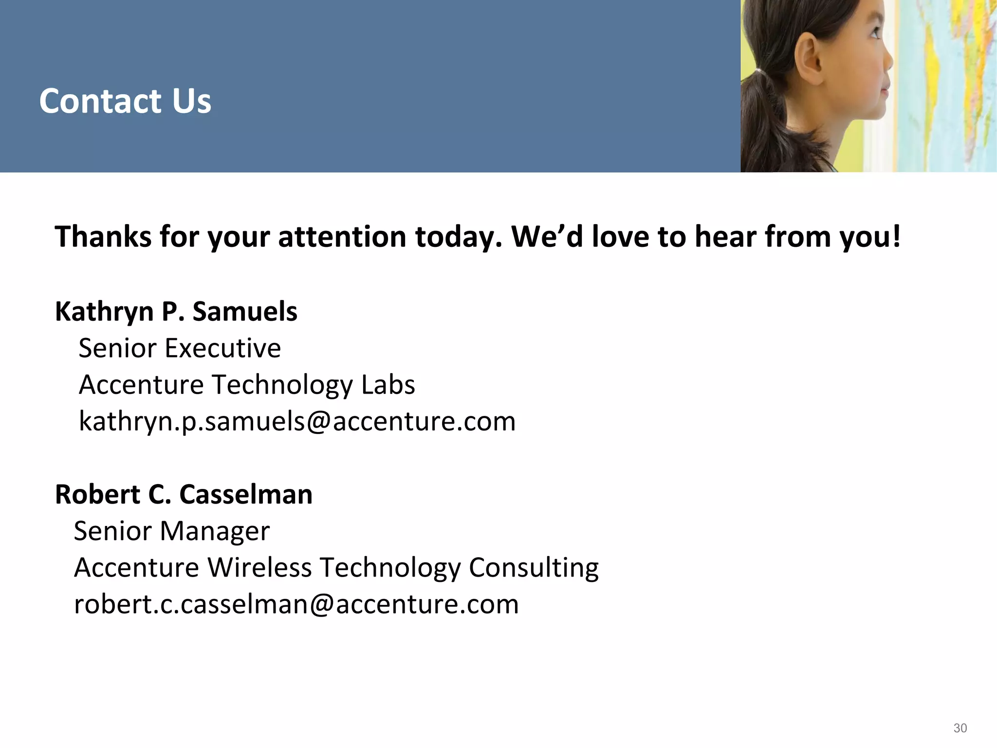 Contact Us


Thanks for your attention today. We’d love to hear from you!

Kathryn P. Samuels
 Senior Executive
 Accenture Technology Labs
 kathryn.p.samuels@accenture.com

Robert C. Casselman
 Senior Manager
 Accenture Wireless Technology Consulting
 robert.c.casselman@accenture.com


                                                               30
 