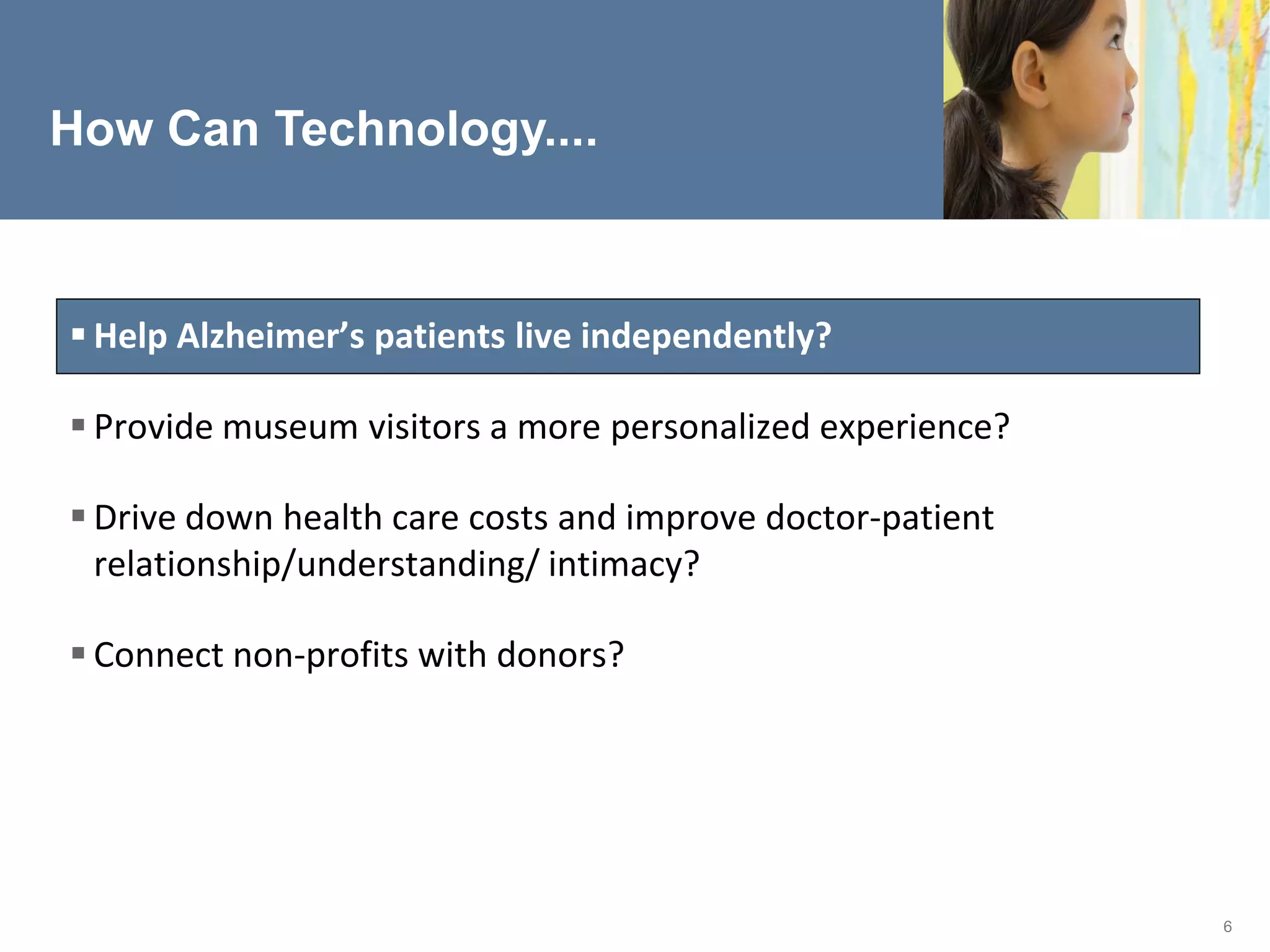 How Can Technology....



 Help Alzheimer’s patients live independently?

 Provide museum visitors a more personalized experience?

 Drive down health care costs and improve doctor-patient
  relationship/understanding/ intimacy?

 Connect non-profits with donors?




                                                            6
 