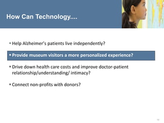 How Can Technology....



 Help Alzheimer’s patients live independently?

 Provide museum visitors a more personalized experience?

 Drive down health care costs and improve doctor-patient
  relationship/understanding/ intimacy?

 Connect non-profits with donors?




                                                            13
 