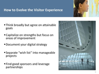 How to Evolve the Visitor Experience


 Think broadly but agree on attainable
  goals

 Capitalize on strengths but focus on
  areas of improvement
 Document your digital strategy

 Separate “wish list” into manageable
  projects

 Find good sponsors and leverage
  partnerships
                                          15
 